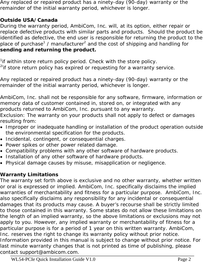 WL54-PCIe Quick Installation Guide V1.0                                                                    Page 2 Any replaced or repaired product has a ninety-day (90-day) warranty or the remainder of the initial warranty period, whichever is longer.   Outside USA/Canada During the warranty period, AmbiCom, Inc. will, at its option, either repair or replace defective products with similar parts and products.  Should the product be identified as defective, the end user is responsible for returning the product to the place of purchase1 / manufacturer2 and the cost of shipping and handling for sending and returning the product.  1if within store return policy period. Check with the store policy. 2iif store return policy has expired or requesting for a warranty service.  Any replaced or repaired product has a ninety-day (90-day) warranty or the remainder of the initial warranty period, whichever is longer.   AmbiCom, Inc. shall not be responsible for any software, firmware, information or memory data of customer contained in, stored on, or integrated with any products returned to AmbiCom, Inc. pursuant to any warranty. Exclusion: The warranty on your products shall not apply to defect or damages resulting from: •  Improper or inadequate handling or installation of the product operation outside the environmental specification for the products. •  Incidental, contingent, or consequential charges. •  Power spikes or other power related damage. •  Compatibility problems with any other software of hardware products. •  Installation of any other software of hardware products. •  Physical damage causes by misuse, misapplication or negligence.  Warranty Limitations The warranty set forth above is exclusive and no other warranty, whether written or oral is expressed or implied. AmbiCom, Inc. specifically disclaims the implied warranties of merchantability and fitness for a particular purpose.  AmbiCom, Inc. also specifically disclaims any responsibility for any incidental or consequential damages that its products may cause. A buyer’s recourse shall be strictly limited to those contained in this warranty. Some states do not allow these limitations on the length of an implied warranty, so the above limitations or exclusions may not apply to you. However, any implied warranty or merchantability of fitness for a particular purpose is for a period of 1 year on this written warranty. AmbiCom, Inc. reserves the right to change its warranty policy without prior notice. Information provided in this manual is subject to change without prior notice. For last minute warranty changes that is not printed as time of publishing, please contact support@ambicom.com. 