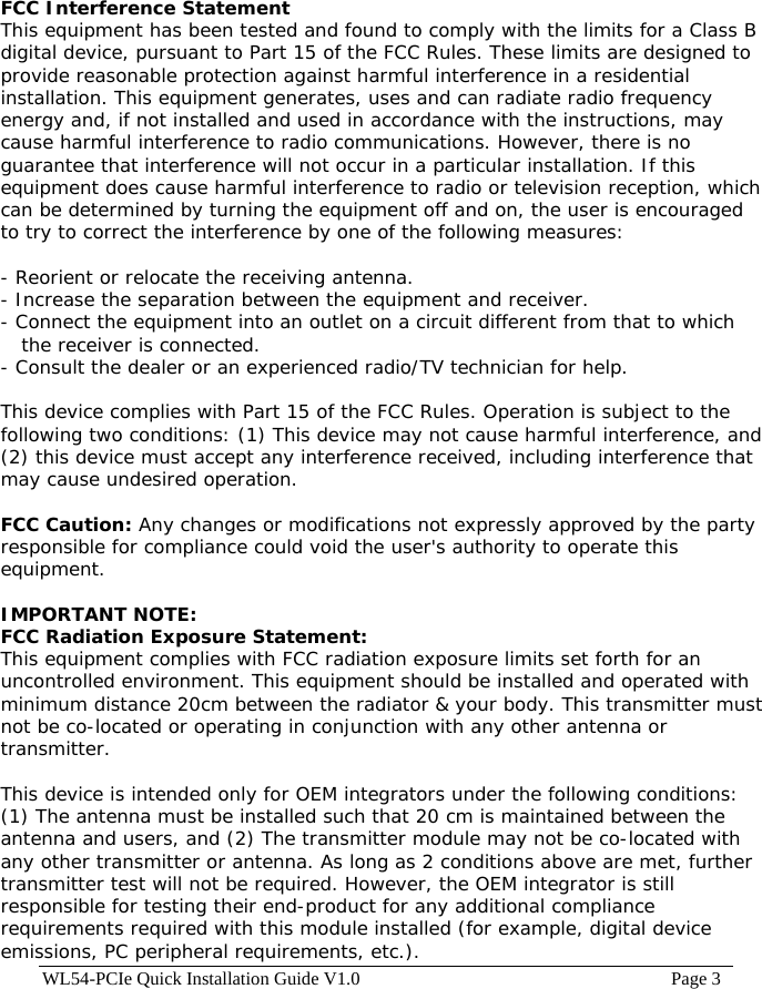 WL54-PCIe Quick Installation Guide V1.0                                                                    Page 3 FCC Interference Statement This equipment has been tested and found to comply with the limits for a Class B digital device, pursuant to Part 15 of the FCC Rules. These limits are designed to provide reasonable protection against harmful interference in a residential installation. This equipment generates, uses and can radiate radio frequency energy and, if not installed and used in accordance with the instructions, may cause harmful interference to radio communications. However, there is no guarantee that interference will not occur in a particular installation. If this equipment does cause harmful interference to radio or television reception, which can be determined by turning the equipment off and on, the user is encouraged to try to correct the interference by one of the following measures:  - Reorient or relocate the receiving antenna. - Increase the separation between the equipment and receiver. - Connect the equipment into an outlet on a circuit different from that to which the receiver is connected. - Consult the dealer or an experienced radio/TV technician for help.  This device complies with Part 15 of the FCC Rules. Operation is subject to the following two conditions: (1) This device may not cause harmful interference, and (2) this device must accept any interference received, including interference that may cause undesired operation.  FCC Caution: Any changes or modifications not expressly approved by the party responsible for compliance could void the user&apos;s authority to operate this equipment.  IMPORTANT NOTE: FCC Radiation Exposure Statement:   This equipment complies with FCC radiation exposure limits set forth for an uncontrolled environment. This equipment should be installed and operated with minimum distance 20cm between the radiator &amp; your body. This transmitter must not be co-located or operating in conjunction with any other antenna or transmitter.    This device is intended only for OEM integrators under the following conditions: (1) The antenna must be installed such that 20 cm is maintained between the antenna and users, and (2) The transmitter module may not be co-located with any other transmitter or antenna. As long as 2 conditions above are met, further transmitter test will not be required. However, the OEM integrator is still responsible for testing their end-product for any additional compliance requirements required with this module installed (for example, digital device emissions, PC peripheral requirements, etc.).  