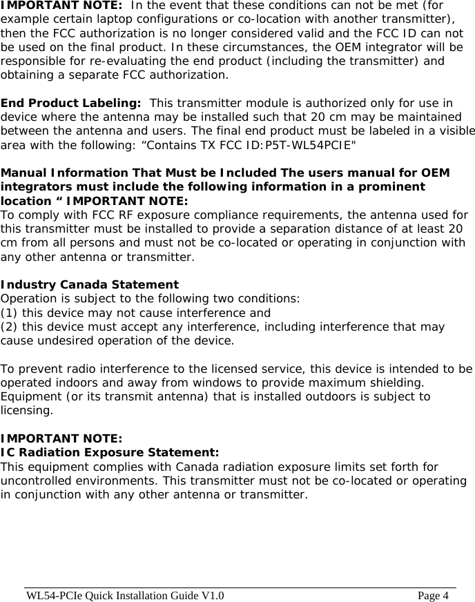 WL54-PCIe Quick Installation Guide V1.0                                                                    Page 4   IMPORTANT NOTE:  In the event that these conditions can not be met (for example certain laptop configurations or co-location with another transmitter), then the FCC authorization is no longer considered valid and the FCC ID can not be used on the final product. In these circumstances, the OEM integrator will be responsible for re-evaluating the end product (including the transmitter) and obtaining a separate FCC authorization.    End Product Labeling:  This transmitter module is authorized only for use in device where the antenna may be installed such that 20 cm may be maintained between the antenna and users. The final end product must be labeled in a visible area with the following: “Contains TX FCC ID:P5T-WL54PCIE&quot;   Manual Information That Must be Included The users manual for OEM integrators must include the following information in a prominent location “ IMPORTANT NOTE:  To comply with FCC RF exposure compliance requirements, the antenna used for this transmitter must be installed to provide a separation distance of at least 20 cm from all persons and must not be co-located or operating in conjunction with any other antenna or transmitter.  Industry Canada Statement Operation is subject to the following two conditions: (1) this device may not cause interference and (2) this device must accept any interference, including interference that may cause undesired operation of the device.  To prevent radio interference to the licensed service, this device is intended to be operated indoors and away from windows to provide maximum shielding. Equipment (or its transmit antenna) that is installed outdoors is subject to licensing.  IMPORTANT NOTE: IC Radiation Exposure Statement: This equipment complies with Canada radiation exposure limits set forth for uncontrolled environments. This transmitter must not be co-located or operating in conjunction with any other antenna or transmitter. 