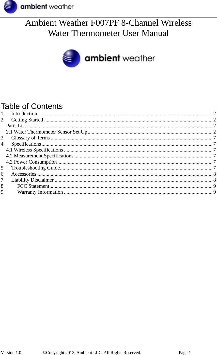  Version 1.0     ©Copyright 2013, Ambient LLC. All Rights Reserved.        Page 1 Ambient Weather F007PF 8-Channel Wireless   Water Thermometer User Manual        Table of Contents 1 Introduction.....................................................................................................................................2 2 Getting Started ................................................................................................................................2 Parts List .............................................................................................................................................2 2.1 Water Thermometer Sensor Set Up...............................................................................................2 3 Glossary of Terms ...........................................................................................................................7 4 Specifications..................................................................................................................................7 4.1 Wireless Specifications .................................................................................................................7 4.2 Measurement Specifications .........................................................................................................7 4.3 Power Consumption......................................................................................................................7 5 Troubleshooting Guide....................................................................................................................7 6 Accessories .....................................................................................................................................8 7 Liability Disclaimer ........................................................................................................................8 8 FCC Statement............................................................................................................................9 9 Warranty Information .................................................................................................................9                       