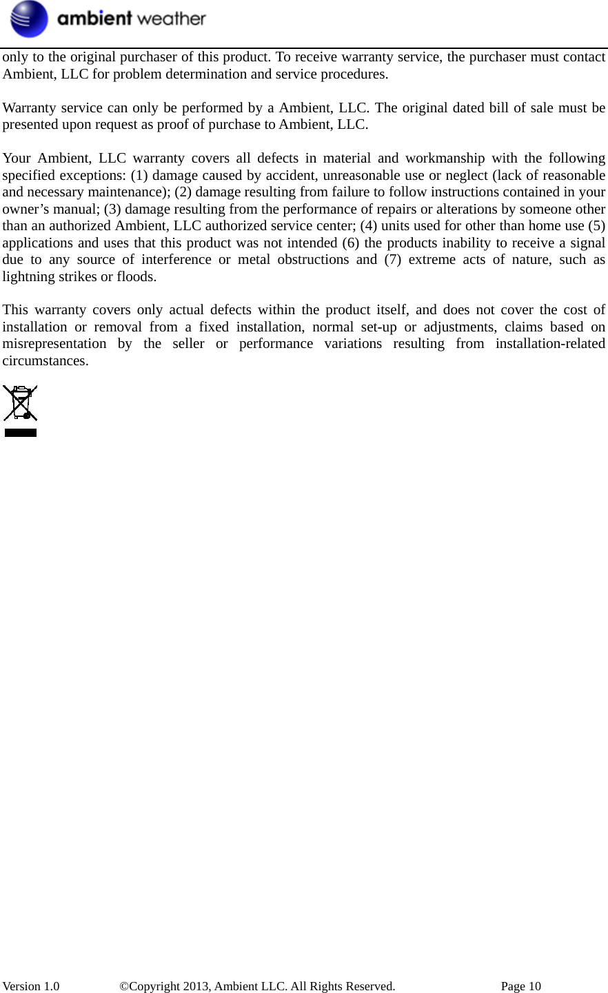  Version 1.0     ©Copyright 2013, Ambient LLC. All Rights Reserved.        Page 10 only to the original purchaser of this product. To receive warranty service, the purchaser must contact Ambient, LLC for problem determination and service procedures.    Warranty service can only be performed by a Ambient, LLC. The original dated bill of sale must be presented upon request as proof of purchase to Ambient, LLC.  Your Ambient, LLC warranty covers all defects in material and workmanship with the following specified exceptions: (1) damage caused by accident, unreasonable use or neglect (lack of reasonable and necessary maintenance); (2) damage resulting from failure to follow instructions contained in your owner’s manual; (3) damage resulting from the performance of repairs or alterations by someone other than an authorized Ambient, LLC authorized service center; (4) units used for other than home use (5) applications and uses that this product was not intended (6) the products inability to receive a signal due to any source of interference or metal obstructions and (7) extreme acts of nature, such as lightning strikes or floods.    This warranty covers only actual defects within the product itself, and does not cover the cost of installation or removal from a fixed installation, normal set-up or adjustments, claims based on misrepresentation by the seller or performance variations resulting from installation-related circumstances.    