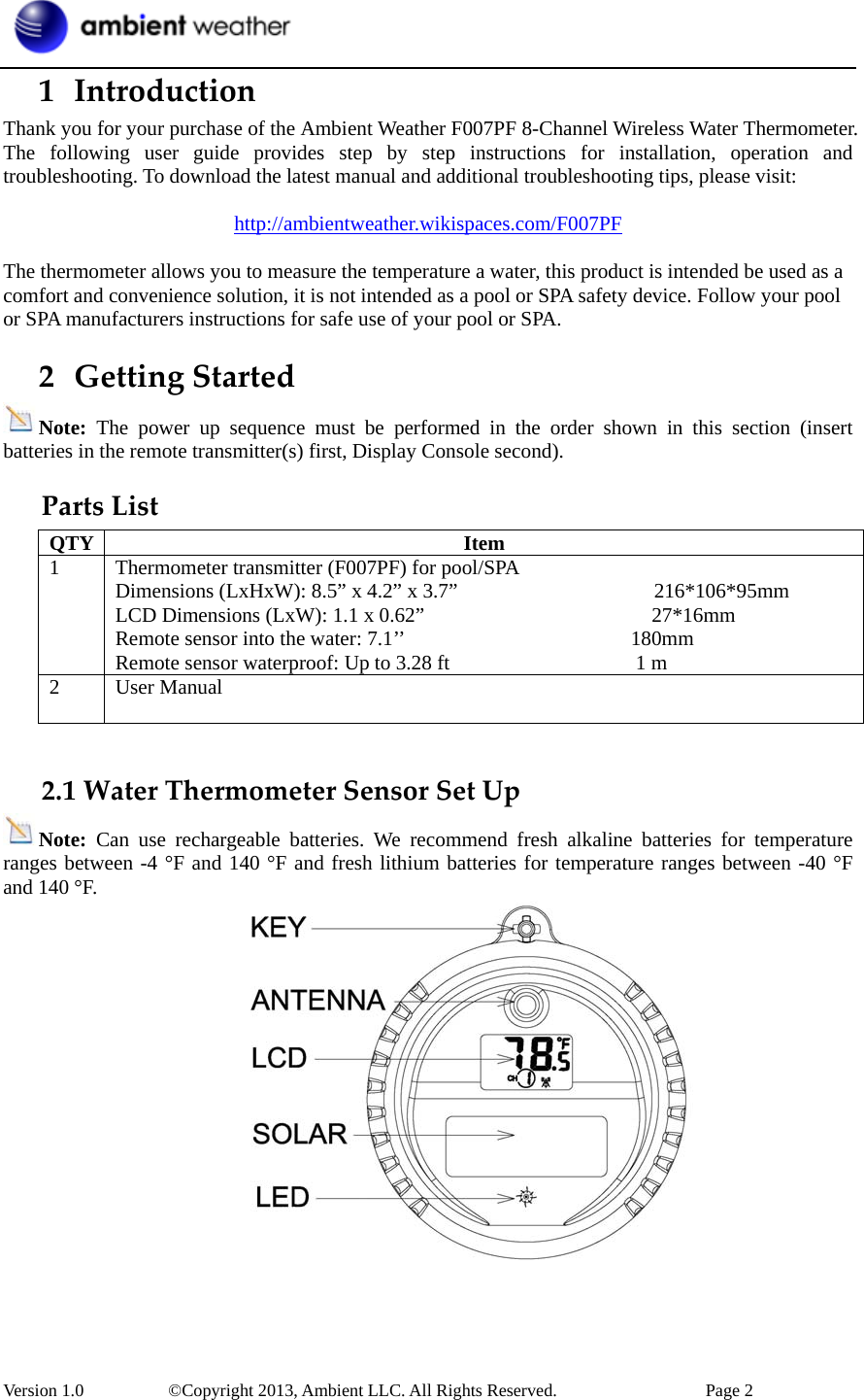  Version 1.0     ©Copyright 2013, Ambient LLC. All Rights Reserved.        Page 2 1 IntroductionThank you for your purchase of the Ambient Weather F007PF 8-Channel Wireless Water Thermometer. The following user guide provides step by step instructions for installation, operation and troubleshooting. To download the latest manual and additional troubleshooting tips, please visit:  http://ambientweather.wikispaces.com/F007PF  The thermometer allows you to measure the temperature a water, this product is intended be used as a comfort and convenience solution, it is not intended as a pool or SPA safety device. Follow your pool or SPA manufacturers instructions for safe use of your pool or SPA. 2 GettingStartedNote:  The power up sequence must be performed in the order shown in this section (insert batteries in the remote transmitter(s) first, Display Console second). PartsListQTY Item 1  Thermometer transmitter (F007PF) for pool/SPA Dimensions (LxHxW): 8.5” x 4.2” x 3.7”                   216*106*95mm LCD Dimensions (LxW): 1.1 x 0.62”                      27*16mm Remote sensor into the water: 7.1’’                      180mm Remote sensor waterproof: Up to 3.28 ft                  1 m  2 User Manual   2.1WaterThermometerSensorSetUpNote:  Can use rechargeable batteries. We recommend fresh alkaline batteries for temperature ranges between -4 °F and 140 °F and fresh lithium batteries for temperature ranges between -40 °F and 140 °F.  