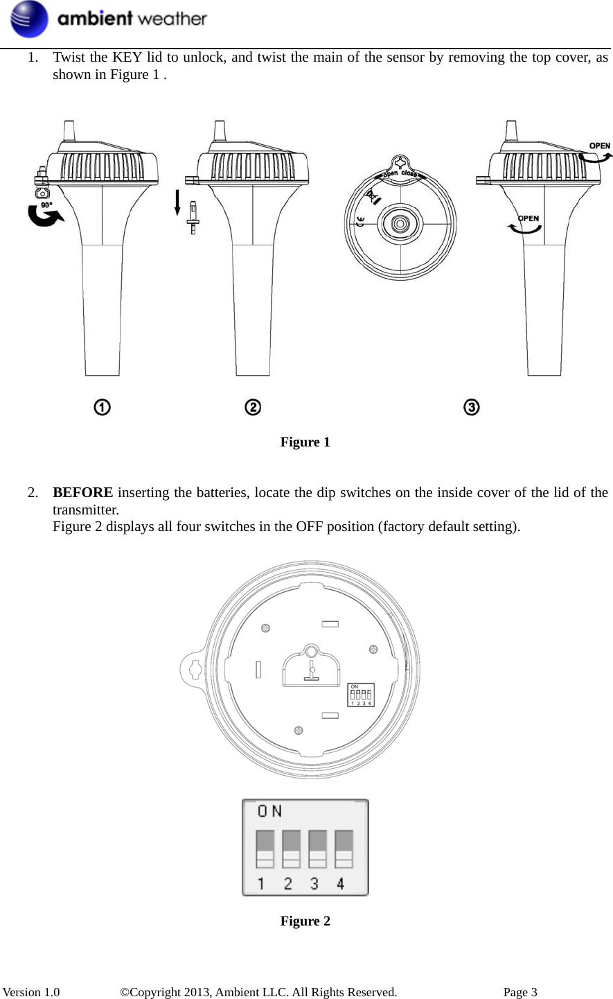 Version 1.0   ©Copyright 2013, Ambient LLC. All Rights Reserved.  Page 3 1. Twist the KEY lid to unlock, and twist the main of the sensor by removing the top cover, asshown in Figure 1 .Figure 1 2. BEFORE inserting the batteries, locate the dip switches on the inside cover of the lid of thetransmitter.Figure 2 displays all four switches in the OFF position (factory default setting).Figure 2 