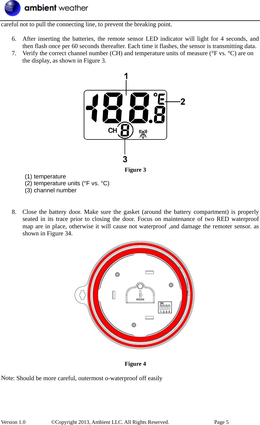 Version 1.0   ©Copyright 2013, Ambient LLC. All Rights Reserved.  Page 5 careful not to pull the connecting line, to prevent the breaking point. 6. After inserting the batteries, the remote sensor LED indicator will light for 4 seconds, andthen flash once per 60 seconds thereafter. Each time it flashes, the sensor is transmitting data.7. Verify the correct channel number (CH) and temperature units of measure (°F vs. °C) are onthe display, as shown in Figure 3.Figure 3  (1) temperature (2) temperature units (°F vs. °C) (3) channel number 8. Close the battery door. Make sure the gasket (around the battery compartment) is properlyseated in its trace prior to closing the door. Focus on maintenance of two RED waterproofmap are in place, otherwise it will cause not waterproof ,and damage the remoter sensor. asshown in Figure 34.Figure 4 Note: Should be more careful, outermost o-waterproof off easily 