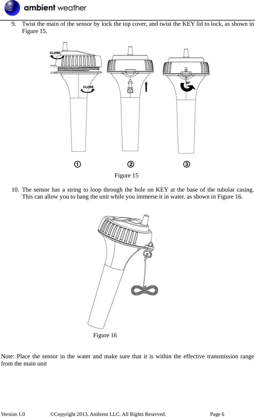 Version 1.0   ©Copyright 2013, Ambient LLC. All Rights Reserved.  Page 6 9. Twist the main of the sensor by lock the top cover, and twist the KEY lid to lock, as shown inFigure 15.   Figure 15 10. The sensor has a string to loop through the hole on KEY at the base of the tubular casing.This can allow you to hang the unit while you immerse it in water. as shown in Figure 16. Figure 16 Note: Place the sensor in the water and make sure that it is within the effective transmission range from the main unit 