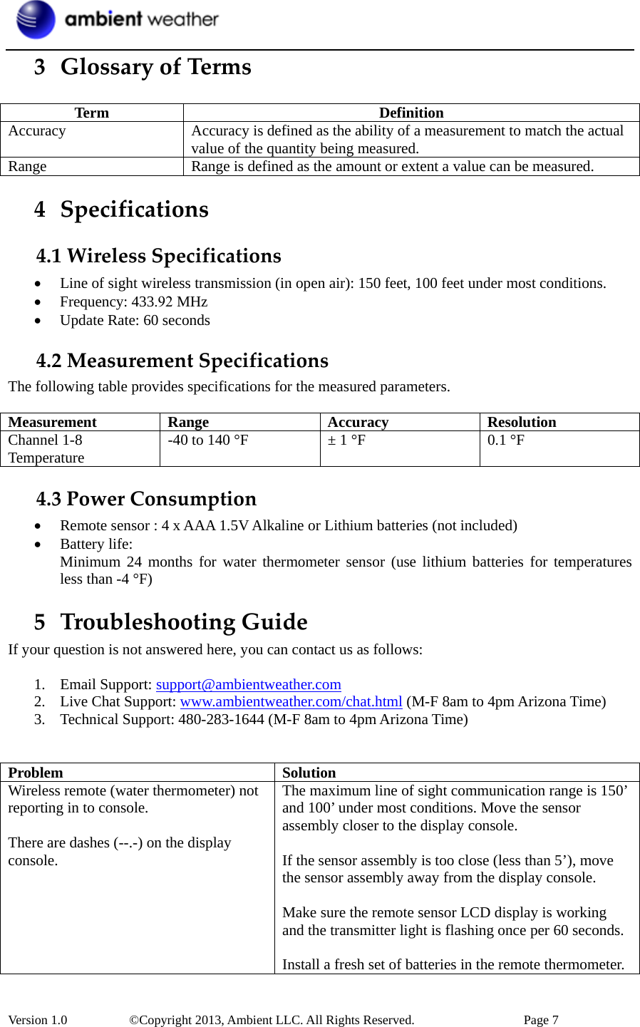 Version 1.0   ©Copyright 2013, Ambient LLC. All Rights Reserved.  Page 7 3 GlossaryofTermsTerm DefinitionAccuracy  Accuracy is defined as the ability of a measurement to match the actual value of the quantity being measured. Range  Range is defined as the amount or extent a value can be measured. 4 Specifications4.1WirelessSpecifications•Line of sight wireless transmission (in open air): 150 feet, 100 feet under most conditions.•Frequency: 433.92 MHz•Update Rate: 60 seconds4.2MeasurementSpecificationsThe following table provides specifications for the measured parameters. Measurement Range Accuracy ResolutionChannel 1-8 Temperature  -40 to 140 °F  ± 1 °F  0.1 °F 4.3PowerConsumption•Remote sensor : 4 x AAA 1.5V Alkaline or Lithium batteries (not included)•Battery life:Minimum 24 months for water thermometer sensor (use lithium batteries for temperaturesless than -4 °F)5 TroubleshootingGuideIf your question is not answered here, you can contact us as follows: 1. Email Support: support@ambientweather.com2. Live Chat Support: www.ambientweather.com/chat.html (M-F 8am to 4pm Arizona Time)3. Technical Support: 480-283-1644 (M-F 8am to 4pm Arizona Time)Problem SolutionWireless remote (water thermometer) not reporting in to console. There are dashes (--.-) on the display console. The maximum line of sight communication range is 150’ and 100’ under most conditions. Move the sensor assembly closer to the display console. If the sensor assembly is too close (less than 5’), move the sensor assembly away from the display console. Make sure the remote sensor LCD display is working and the transmitter light is flashing once per 60 seconds. Install a fresh set of batteries in the remote thermometer. 