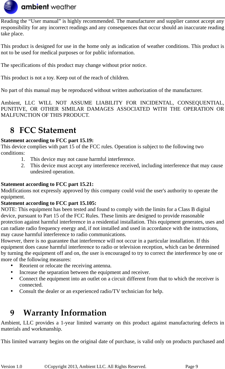  Version 1.0     ©Copyright 2013, Ambient LLC. All Rights Reserved.        Page 9 Reading the “User manual” is highly recommended. The manufacturer and supplier cannot accept any responsibility for any incorrect readings and any consequences that occur should an inaccurate reading take place.  This product is designed for use in the home only as indication of weather conditions. This product is not to be used for medical purposes or for public information.  The specifications of this product may change without prior notice.  This product is not a toy. Keep out of the reach of children.  No part of this manual may be reproduced without written authorization of the manufacturer.  Ambient, LLC WILL NOT ASSUME LIABILITY FOR INCIDENTAL, CONSEQUENTIAL, PUNITIVE, OR OTHER SIMILAR DAMAGES ASSOCIATED WITH THE OPERATION OR MALFUNCTION OF THIS PRODUCT. 8 FCCStatementStatement according to FCC part 15.19:   This device complies with part 15 of the FCC rules. Operation is subject to the following two conditions:  1. This device may not cause harmful interference.   2. This device must accept any interference received, including interference that may cause undesired operation.    Statement according to FCC part 15.21:   Modifications not expressly approved by this company could void the user&apos;s authority to operate the equipment. Statement according to FCC part 15.105:   NOTE: This equipment has been tested and found to comply with the limits for a Class B digital device, pursuant to Part 15 of the FCC Rules. These limits are designed to provide reasonable protection against harmful interference in a residential installation. This equipment generates, uses and can radiate radio frequency energy and, if not installed and used in accordance with the instructions, may cause harmful interference to radio communications.   However, there is no guarantee that interference will not occur in a particular installation. If this equipment does cause harmful interference to radio or television reception, which can be determined by turning the equipment off and on, the user is encouraged to try to correct the interference by one or more of the following measures:   • Reorient or relocate the receiving antenna.   • Increase the separation between the equipment and receiver.   • Connect the equipment into an outlet on a circuit different from that to which the receiver is connected.  • Consult the dealer or an experienced radio/TV technician for help.    9 WarrantyInformationAmbient, LLC provides a 1-year limited warranty on this product against manufacturing defects in materials and workmanship.  This limited warranty begins on the original date of purchase, is valid only on products purchased and 