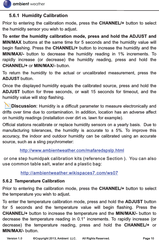      5.6.1  Humidity CalibrationPrior to entering the  calibration  mode, press  the CHANNEL/+  button to  select the humidity sensor you wish to adjust.To enter  the  humidity calibration mode, press and  hold  the ADJUST and MIN/MAX buttons  at the same  time  for 5 seconds  and the humidity  value will begin flashing. Press the CHANNEL/+ button to increase the humidity and the MIN/MAX/-  button  to  decrease  the  humidity  reading  in  1%  increments.  To rapidly  increase  (or  decrease)  the  humidity  reading,  press  and  hold  the CHANNEL/+ or MIN/MAX/- button. To  return  the  humidity  to  the  actual  or  uncalibrated  measurement,  press  the ADJUST button. Once the displayed  humidity  equals the calibrated source, press and  hold the ADJUST  button  for  three  seconds,  or  wait  15  seconds  for  timeout,  and  the humidity value will stop flashing.        Discussion: Humidity is a difficult parameter to measure electronically and drifts over time due to contamination. In  addition,  location  has an  adverse  affect on humidity readings (installation over dirt vs. lawn for example).Official stations recalibrate or replace humidity sensors on a yearly basis.  Due to manufacturing  tolerances,  the  humidity  is  accurate  to  ±  5%.  To  improve  this accuracy,  the  indoor  and  outdoor  humidity  can  be  calibrated  using  an  accurate source, such as a sling psychrometer:           or one step humidpak calibration kits (reference Section ).  You can also use common table salt, water and a plastic bag:                5.6.2  Temperature CalibrationPrior to entering the  calibration  mode, press  the CHANNEL/+  button to  select the temperature you wish to adjust.To enter the temperature calibration mode, press and hold the ADJUST button for  5  seconds  and  the  temperature  value  will  begin  flashing.  Press  the CHANNEL/+ button to increase the temperature and the MIN/MAX/- button to decrease  the  temperature  reading  in  0.1°  increments.  To  rapidly  increase  (or decrease)  the  temperature  reading,  press  and  hold  the  CHANNEL/+  or MIN/MAX/- button. http://www.ambientweather.com/mafaredspslp.html http://ambientweather.wikispaces7.com/ws07 Version 1.0        ©Copyright 2013, Ambient  LLC.        All Rights Reserved.                        Page 10