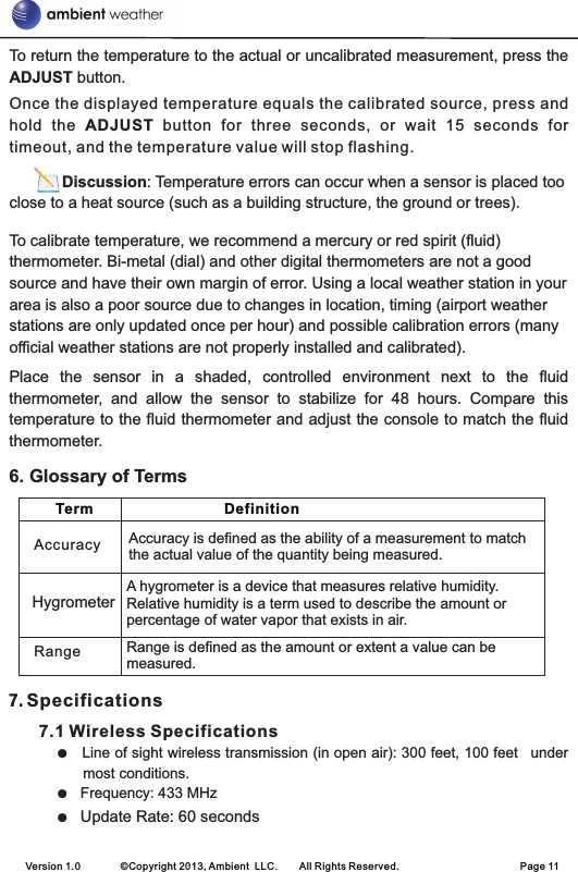 To return the temperature to the actual or uncalibrated measurement, press the ADJUST button.Once the displayed temperature equals the calibrated source, press and hold  the  ADJUST  button  for  three  seconds,  or  wait  15  seconds  for timeout, and the temperature value will stop flashing.             Discussion: Temperature errors can occur when a sensor is placed too close to a heat source (such as a building structure, the ground or trees). To calibrate temperature, we recommend a mercury or red spirit (fluid) thermometer. Bi-metal (dial) and other digital thermometers are not a good source and have their own margin of error. Using a local weather station in your area is also a poor source due to changes in location, timing (airport weather stations are only updated once per hour) and possible calibration errors (many official weather stations are not properly installed and calibrated).  Place  the  sensor  in  a  shaded,  controlled  environment  next  to  the  fluid thermometer,  and  allow  the  sensor  to  stabilize  for  48  hours.  Compare  this temperature to the fluid thermometer and adjust the console to match the fluid thermometer.7. Specifications      7.1 Wireless SpecificationsLine of sight wireless transmission (in open air): 300 feet, 100 feet  under most conditions.Frequency: 433 MHzUpdate Rate: 60 seconds6. Glossary of Terms●   ●  ●  Version 1.0        ©Copyright 2013, Ambient  LLC.        All Rights Reserved.                        Page 11   Term                                Definition     Accuracy is defined as the ability of a measurement to match the actual value of the quantity being measured.Range is defined as the amount or extent a value can be measured.RangeAccuracyA hygrometer is a device that measures relative humidity.  Relative humidity is a term used to describe the amount or percentage of water vapor that exists in air.Hygrometer