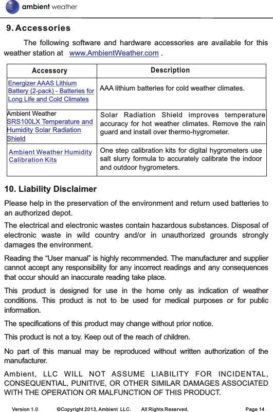 Accessory DescriptionAAA lithium batteries for cold weather climates.Energizer AAAS Lithium Battery (2-pack) - Batteries for Long Life and Cold ClimatesSolar  Radiation  Shield  improves  temperature accuracy  for hot  weather climates.  Remove the  rain guard and install over thermo-hygrometer.Ambient Weather SRS100LX Temperature and Humidity Solar Radiation ShieldOne step calibration kits for digital hygrometers use salt slurry formula to accurately calibrate the indoor and outdoor hygrometers. Ambient Weather Humidity Calibration Kits 9. Accessories                The  following  software  and  hardware  accessories  are  available  for  this weather station at     .www.AmbientWeather.com10. Liability DisclaimerPlease help in the preservation of the environment and return used batteries to an authorized depot. The electrical and electronic wastes contain hazardous substances. Disposal of electronic  waste  in  wild  country  and/or  in  unauthorized  grounds  strongly damages the environment.Reading the “User manual” is highly recommended. The manufacturer and supplier cannot accept any responsibility for any incorrect readings and any consequences that occur should an inaccurate reading take place.This  product  is  designed  for  use  in  the  home  only  as  indication  of  weather conditions.  This  product  is  not  to  be  used  for  medical  purposes  or  for  public information.The specifications of this product may change without prior notice.This product is not a toy. Keep out of the reach of children.No  part  of  this  manual  may  be  reproduced  without  written  authorization  of  the manufacturer.Ambient,  LLC  WILL  NOT  ASSUME  LIABILITY  FOR  INCIDENTAL, CONSEQUENTIAL, PUNITIVE, OR OTHER SIMILAR DAMAGES ASSOCIATED WITH THE OPERATION OR MALFUNCTION OF THIS PRODUCT.Version 1.0        ©Copyright 2013, Ambient  LLC.        All Rights Reserved.                        Page 14