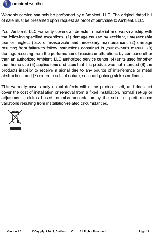 Warranty service can only be performed by a Ambient, LLC. The original dated bill of sale must be presented upon request as proof of purchase to Ambient, LLC.Your Ambient,  LLC  warranty covers all  defects  in material and workmanship  with the following specified exceptions: (1) damage caused by accident, unreasonable use  or  neglect  (lack  of  reasonable  and  necessary  maintenance);  (2)  damage resulting  from failure  to follow  instructions contained  in your  owner&apos;s manual;  (3) damage resulting from the performance of repairs or alterations by someone other than an authorized Ambient, LLC authorized service center; (4) units used for other than home use (5) applications and uses that this product was not intended (6) the products  inability  to  receive  a  signal  due  to  any  source  of  interference  or  metal obstructions and (7) extreme acts of nature, such as lightning strikes or floods. This  warranty  covers  only  actual  defects  within  the  product  itself,  and  does  not cover the cost of installation or removal from a fixed installation, normal set-up or adjustments,  claims  based  on  misrepresentation  by  the  seller  or  performance variations resulting from installation-related circumstances.Version 1.0        ©Copyright 2013, Ambient  LLC.        All Rights Reserved.                        Page 16