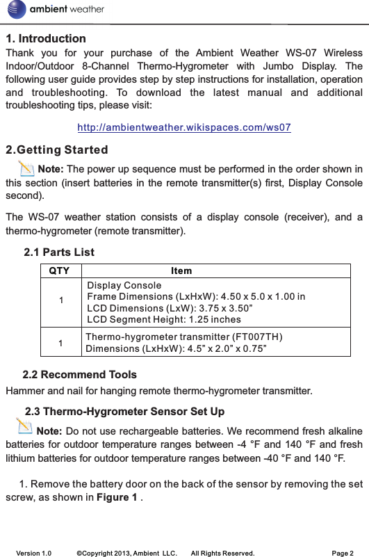 1. IntroductionThank  you  for  your  purchase  of  the  Ambient  Weather  WS-07  Wireless Indoor/Outdoor  8-Channel  Thermo-Hygrometer  with  Jumbo  Display.  The following user guide provides step by step instructions for installation, operation and  troubleshooting.  To  download  the  latest  manual  and  additional troubleshooting tips, please visit:2.Getting StartedNote: The power up sequence must be performed in the order shown in this section  (insert batteries in  the remote transmitter(s)  first,  Display Console second).The  WS-07  weather  station  consists  of  a  display  console  (receiver),  and  a thermo-hygrometer (remote transmitter).             2.1 Parts List      2.2 Recommend ToolsHammer and nail for hanging remote thermo-hygrometer transmitter.      2.3 Thermo-Hygrometer Sensor Set Up         Note: Do not use rechargeable batteries. We recommend fresh alkaline batteries for outdoor temperature ranges between  -4  °F and  140  °F  and fresh lithium batteries for outdoor temperature ranges between -40 °F and 140 °F.1. Remove the battery door on the back of the sensor by removing the set screw, as shown in Figure 1 .http://ambientweather.wikispaces.com/ws07    QTY                                       Item        Display ConsoleFrame Dimensions (LxHxW): 4.50 x 5.0 x 1.00 inLCD Dimensions (LxW): 3.75 x 3.50”LCD Segment Height: 1.25 inches            Thermo-hygrometer transmitter (FT007TH)Dimensions (LxHxW): 4.5” x 2.0” x 0.75”11Version 1.0        ©Copyright 2013, Ambient  LLC.        All Rights Reserved.                        Page 2