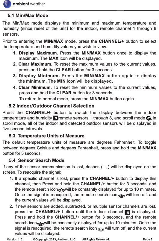     5.1 Min/Max ModeThe  Min/Max  mode  displays  the  minimum  and  maximum  temperature  and humidity  (since  reset  of  the  unit)  for  the  indoor,  remote  channel  1  through  8 sensors.Prior  to  entering the  MIN/MAX mode,  press  the CHANNEL/+  button to  select the temperature and humidity values you wish to view.1. Display  Maximum.  Press  the  MIN/MAX  button  once  to  display  the maximum. The MAX icon will be displayed.2. Clear  Maximum. To reset the  maximum values to the current  values, press and hold the CLEAR button for 3 seconds..3. Display  Minimum.  Press  the  MIN/MAX  button  again  to  display the minimum. The MIN icon will be displayed.4.  Clear  Minimum. To  reset  the  minimum  values  to  the  current  values, press and hold the CLEAR button for 3 seconds.To return to normal mode, press the MIN/MAX button again.    5.2 Indoor/Outdoor Channel Selection  Press  the  CHANNEL/+  button  to  switch  the  display  between  the  indoor temperature and humidity     remote sensors 1 through 8, and scroll mode      In scroll mode, all of the indoor and detected outdoor sensors will be displayed in five second intervals.     5.4  Sensor Search ModeIf any of the sensor communication is lost, dashes (--.-) will be displayed on the screen. To reacquire the signal: 1.  If a  specific  channel  is  lost, press  the  CHANNEL/+ button  to  display  this channel, then Press  and  hold the CHANNEL/+ button for  3  seconds, and the remote search icon      will be constantly displayed for up to 10 minutes. Once the signal is reacquired, the remote search icon      will turn off, and the current values will be displayed.2. If new sensors are added, subtracted, or multiple sensor channels are lost, press  the  CHANNEL/+  button  until  the  indoor  channel        is  displayed.   Press  and  hold  the  CHANNEL/+  button  for  3  seconds,  and  the  remote search icon     will be constantly displayed for up to 10 minutes. Once the signal is reacquired, the remote search icon       will turn off, and the current values will be displayed.       5.3  Temperature Units of MeasureThe  default  temperature  units  of  measure  are  degrees  Fahrenheit.  To  toggle between degrees Celsius and degrees Fahrenheit, press and hold the MIN/MAX button for 3 seconds. Version 1.0        ©Copyright 2013, Ambient  LLC.        All Rights Reserved.                        Page 8