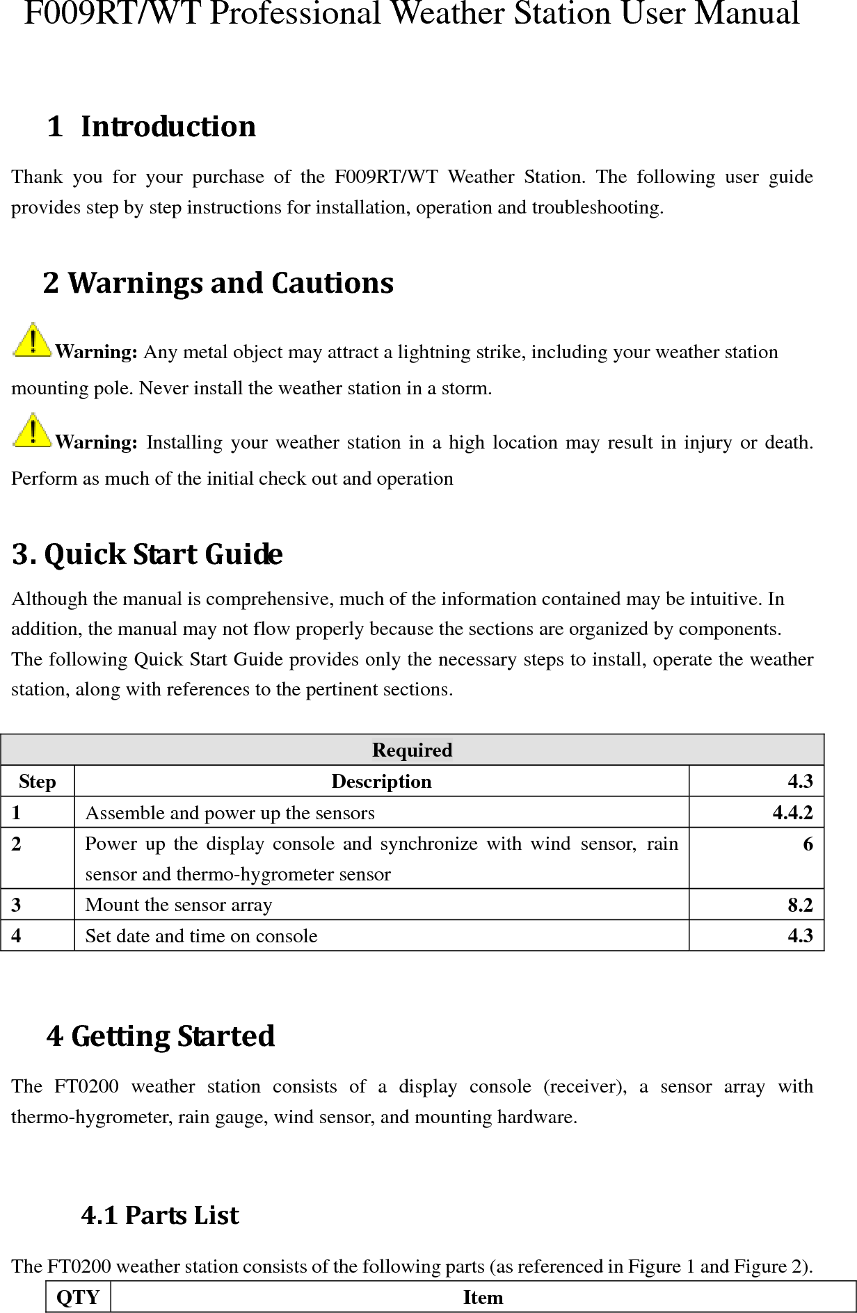 F009RT/WT Professional Weather Station User Manual  1 IntroductionThank you for your purchase of the F009RT/WT Weather Station. The following user guide provides step by step instructions for installation, operation and troubleshooting.    2WarningsandCautionsWarning: Any metal object may attract a lightning strike, including your weather station mounting pole. Never install the weather station in a storm.  Warning:  Installing your weather station in a high location may result in injury or death. Perform as much of the initial check out and operation   3.QuickStartGuideAlthough the manual is comprehensive, much of the information contained may be intuitive. In addition, the manual may not flow properly because the sections are organized by components.  The following Quick Start Guide provides only the necessary steps to install, operate the weather station, along with references to the pertinent sections.  Required Step Description 4.31  Assemble and power up the sensors  4.4.22  Power up the display console and synchronize with wind sensor, rain sensor and thermo-hygrometer sensor 63  Mount the sensor array  8.24  Set date and time on console  4.3  4GettingStartedThe FT0200 weather station consists of a display console (receiver), a sensor array with thermo-hygrometer, rain gauge, wind sensor, and mounting hardware.   4.1PartsListThe FT0200 weather station consists of the following parts (as referenced in Figure 1 and Figure 2).   QTY Item 