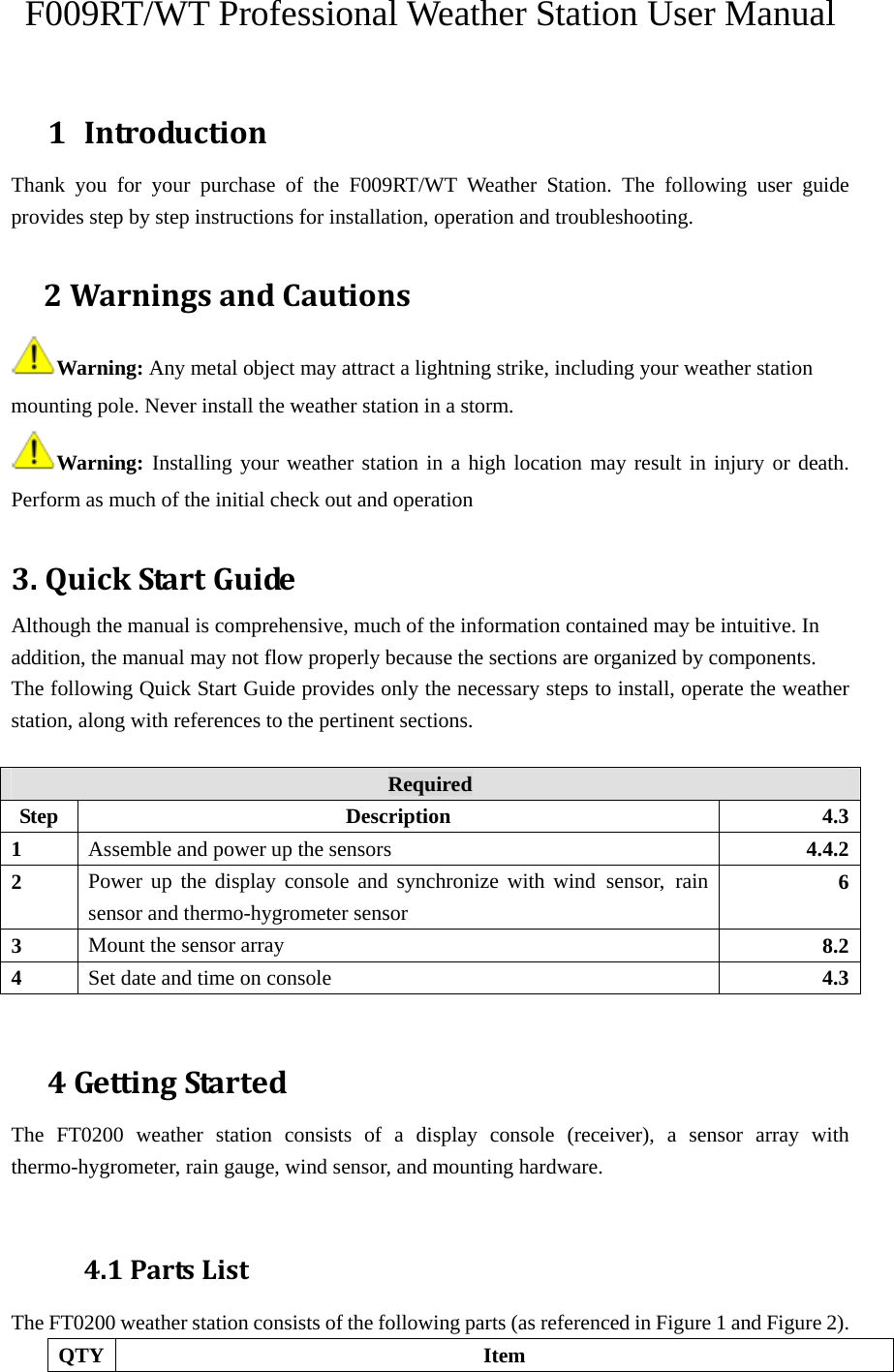 F009RT/WT Professional Weather Station User Manual  1 IntroductionThank you for your purchase of the F009RT/WT Weather Station. The following user guide provides step by step instructions for installation, operation and troubleshooting.    2WarningsandCautionsWarning: Any metal object may attract a lightning strike, including your weather station mounting pole. Never install the weather station in a storm.  Warning:  Installing your weather station in a high location may result in injury or death. Perform as much of the initial check out and operation   3.QuickStartGuideAlthough the manual is comprehensive, much of the information contained may be intuitive. In addition, the manual may not flow properly because the sections are organized by components.  The following Quick Start Guide provides only the necessary steps to install, operate the weather station, along with references to the pertinent sections.  Required Step Description 4.31  Assemble and power up the sensors  4.4.22  Power up the display console and synchronize with wind sensor, rain sensor and thermo-hygrometer sensor 63  Mount the sensor array  8.24  Set date and time on console  4.3  4GettingStartedThe FT0200 weather station consists of a display console (receiver), a sensor array with thermo-hygrometer, rain gauge, wind sensor, and mounting hardware.   4.1PartsListThe FT0200 weather station consists of the following parts (as referenced in Figure 1 and Figure 2).   QTY Item 