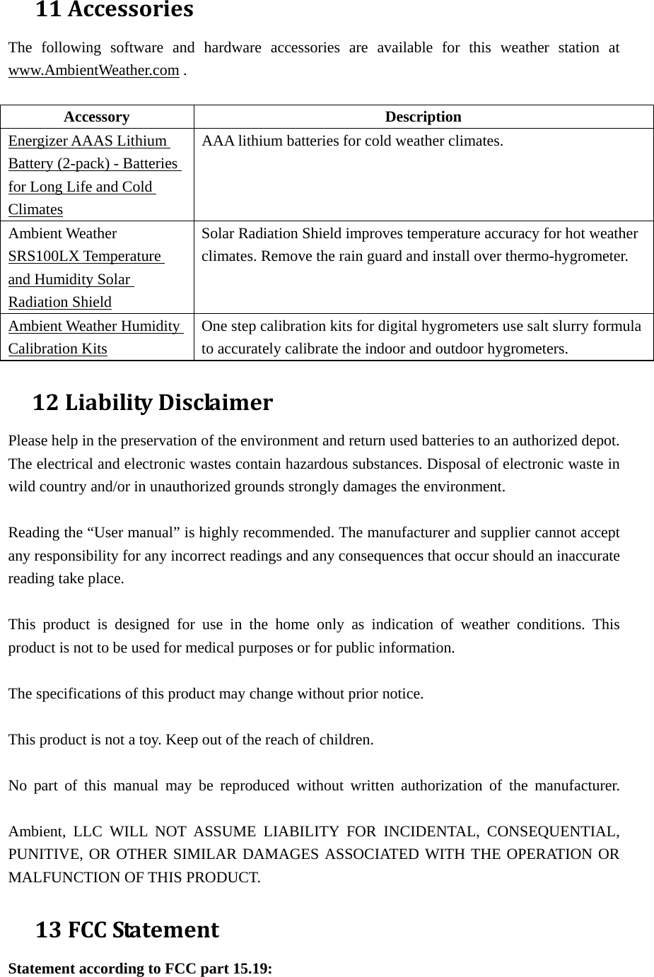 11AccessoriesThe following software and hardware accessories are available for this weather station at www.AmbientWeather.com .  Accessory Description Energizer AAAS Lithium Battery (2-pack) - Batteries for Long Life and Cold Climates AAA lithium batteries for cold weather climates. Ambient Weather SRS100LX Temperature and Humidity Solar Radiation Shield Solar Radiation Shield improves temperature accuracy for hot weather climates. Remove the rain guard and install over thermo-hygrometer. Ambient Weather Humidity Calibration Kits One step calibration kits for digital hygrometers use salt slurry formula to accurately calibrate the indoor and outdoor hygrometers.   12LiabilityDisclaimerPlease help in the preservation of the environment and return used batteries to an authorized depot.   The electrical and electronic wastes contain hazardous substances. Disposal of electronic waste in wild country and/or in unauthorized grounds strongly damages the environment.  Reading the “User manual” is highly recommended. The manufacturer and supplier cannot accept any responsibility for any incorrect readings and any consequences that occur should an inaccurate reading take place.  This product is designed for use in the home only as indication of weather conditions. This product is not to be used for medical purposes or for public information.  The specifications of this product may change without prior notice.  This product is not a toy. Keep out of the reach of children.  No part of this manual may be reproduced without written authorization of the manufacturer.  Ambient, LLC WILL NOT ASSUME LIABILITY FOR INCIDENTAL, CONSEQUENTIAL, PUNITIVE, OR OTHER SIMILAR DAMAGES ASSOCIATED WITH THE OPERATION OR MALFUNCTION OF THIS PRODUCT. 13FCCStatementStatement according to FCC part 15.19:   