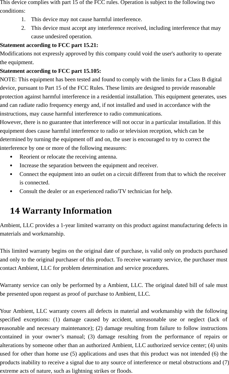 This device complies with part 15 of the FCC rules. Operation is subject to the following two conditions:  1. This device may not cause harmful interference.   2. This device must accept any interference received, including interference that may cause undesired operation.   Statement according to FCC part 15.21:   Modifications not expressly approved by this company could void the user&apos;s authority to operate the equipment. Statement according to FCC part 15.105:   NOTE: This equipment has been tested and found to comply with the limits for a Class B digital device, pursuant to Part 15 of the FCC Rules. These limits are designed to provide reasonable protection against harmful interference in a residential installation. This equipment generates, uses and can radiate radio frequency energy and, if not installed and used in accordance with the instructions, may cause harmful interference to radio communications.   However, there is no guarantee that interference will not occur in a particular installation. If this equipment does cause harmful interference to radio or television reception, which can be determined by turning the equipment off and on, the user is encouraged to try to correct the interference by one or more of the following measures:   • Reorient or relocate the receiving antenna.   • Increase the separation between the equipment and receiver.   • Connect the equipment into an outlet on a circuit different from that to which the receiver is connected.   • Consult the dealer or an experienced radio/TV technician for help.   14WarrantyInformationAmbient, LLC provides a 1-year limited warranty on this product against manufacturing defects in materials and workmanship.  This limited warranty begins on the original date of purchase, is valid only on products purchased and only to the original purchaser of this product. To receive warranty service, the purchaser must contact Ambient, LLC for problem determination and service procedures.    Warranty service can only be performed by a Ambient, LLC. The original dated bill of sale must be presented upon request as proof of purchase to Ambient, LLC.  Your Ambient, LLC warranty covers all defects in material and workmanship with the following specified exceptions: (1) damage caused by accident, unreasonable use or neglect (lack of reasonable and necessary maintenance); (2) damage resulting from failure to follow instructions contained in your owner’s manual; (3) damage resulting from the performance of repairs or alterations by someone other than an authorized Ambient, LLC authorized service center; (4) units used for other than home use (5) applications and uses that this product was not intended (6) the products inability to receive a signal due to any source of interference or metal obstructions and (7) extreme acts of nature, such as lightning strikes or floods.   