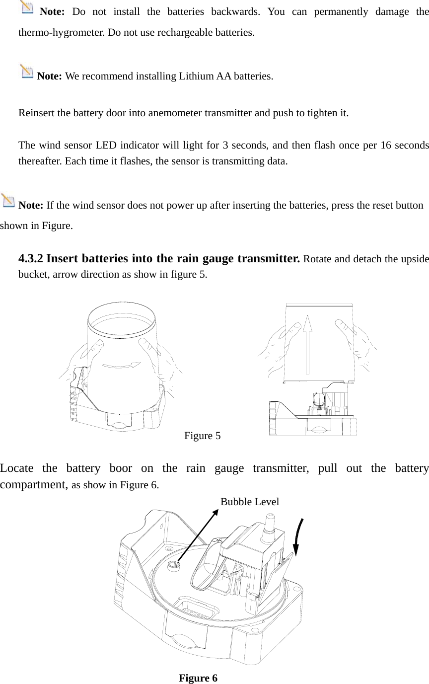 Note:  Do not install the batteries backwards. You can permanently damage the thermo-hygrometer. Do not use rechargeable batteries.   Note: We recommend installing Lithium AA batteries.  Reinsert the battery door into anemometer transmitter and push to tighten it.  The wind sensor LED indicator will light for 3 seconds, and then flash once per 16 seconds thereafter. Each time it flashes, the sensor is transmitting data.  Note: If the wind sensor does not power up after inserting the batteries, press the reset button shown in Figure.  4.3.2 Insert batteries into the rain gauge transmitter. Rotate and detach the upside bucket, arrow direction as show in figure 5.                                              Figure 5  Locate the battery boor on the rain gauge transmitter, pull out the battery compartment, as show in Figure 6.                                                                Figure 6     Bubble Level