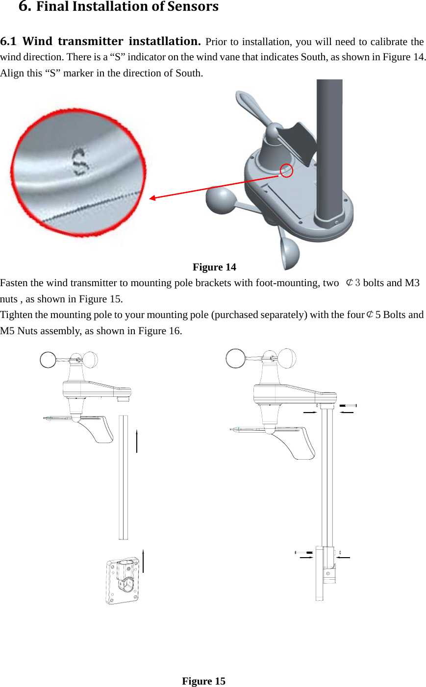 6. FinalInstallationofSensors6.1Windtransmitterinstatllation. Prior to installation, you will need to calibrate the wind direction. There is a “S” indicator on the wind vane that indicates South, as shown in Figure 14. Align this “S” marker in the direction of South.                                                                            Figure 14 Fasten the wind transmitter to mounting pole brackets with foot-mounting, two  ￠3 bolts and M3 nuts , as shown in Figure 15.  Tighten the mounting pole to your mounting pole (purchased separately) with the four￠5 Bolts and M5 Nuts assembly, as shown in Figure 16.                                                     Figure 15 