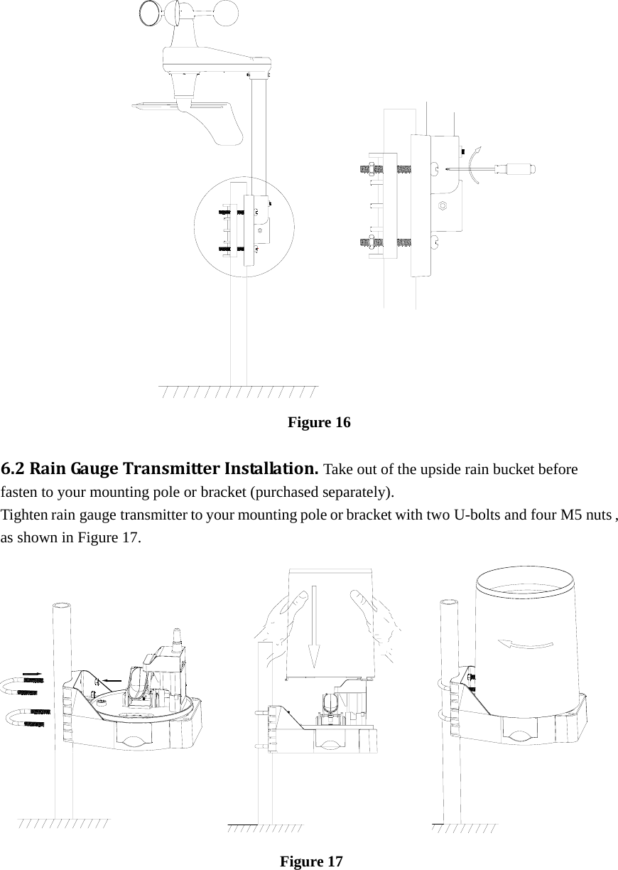                                                                                                                           Figure 16  6.2RainGa u geTransmitterInstallation. Take out of the upside rain bucket before fasten to your mounting pole or bracket (purchased separately). Tighten rain gauge transmitter to your mounting pole or bracket with two U-bolts and four M5 nuts , as shown in Figure 17.                                                                                         Figure 17  