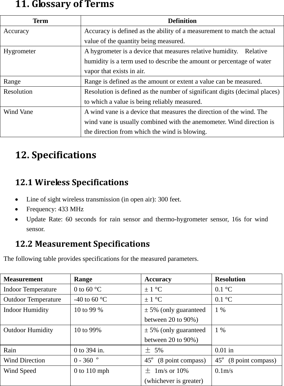 11.GlossaryofTermsTerm Definition Accuracy Accuracy is defined as the ability of a measurement to match the actual value of the quantity being measured. Hygrometer  A hygrometer is a device that measures relative humidity.    Relative humidity is a term used to describe the amount or percentage of water vapor that exists in air. Range  Range is defined as the amount or extent a value can be measured. Resolution  Resolution is defined as the number of significant digits (decimal places) to which a value is being reliably measured. Wind Vane  A wind vane is a device that measures the direction of the wind. The wind vane is usually combined with the anemometer. Wind direction is the direction from which the wind is blowing. 12.Specifications12.1WirelessSpecifications• Line of sight wireless transmission (in open air): 300 feet. • Frequency: 433 MHz • Update Rate: 60 seconds for rain sensor and thermo-hygrometer sensor, 16s for wind sensor. 12.2MeasurementSpecificationsThe following table provides specifications for the measured parameters.    Measurement Range  Accuracy  Resolution Indoor Temperature  0 to 60 °C  ± 1 °C  0.1 °C Outdoor Temperature  -40 to 60 °C  ± 1 °C  0.1 °C Indoor Humidity  10 to 99 %  ± 5% (only guaranteed between 20 to 90%) 1 % Outdoor Humidity  10 to 99%  ± 5% (only guaranteed between 20 to 90%) 1 % Rain  0 to 394 in.  ± 5%  0.01 in Wind Direction  0 - 360  º 45º (8 point compass) 45º (8 point compass)Wind Speed  0 to 110 mph  ±  1m/s or 10% (whichever is greater) 0.1m/s     