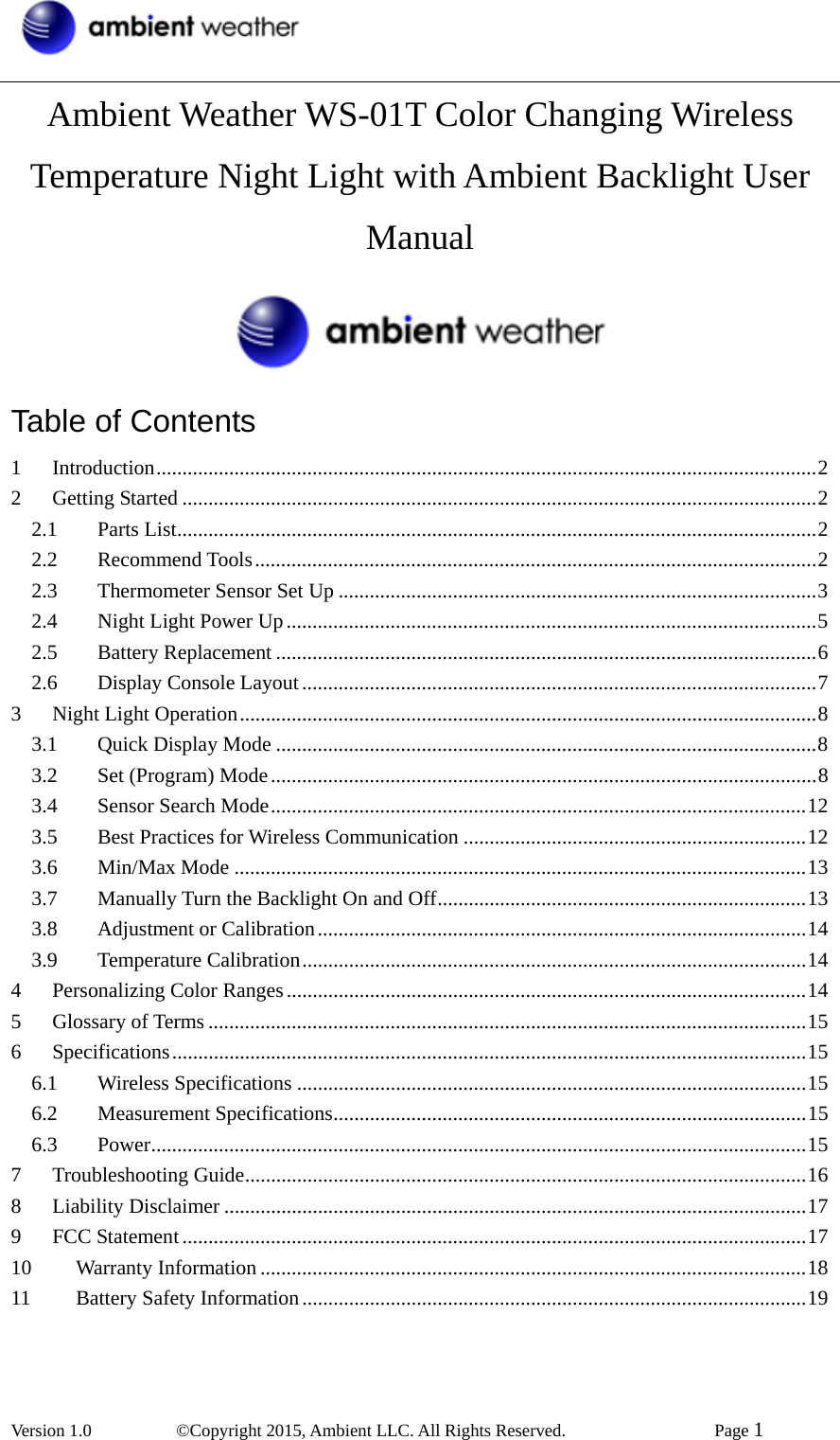  Version 1.0   ©Copyright 2015, Ambient LLC. All Rights Reserved.    Page 1  Ambient Weather WS-01T Color Changing Wireless Temperature Night Light with Ambient Backlight User Manual  Table of Contents 1Introduction...............................................................................................................................22Getting Started ..........................................................................................................................22.1Parts List...........................................................................................................................22.2Recommend Tools............................................................................................................22.3Thermometer Sensor Set Up ............................................................................................32.4Night Light Power Up......................................................................................................52.5Battery Replacement ........................................................................................................62.6Display Console Layout...................................................................................................73Night Light Operation...............................................................................................................83.1Quick Display Mode ........................................................................................................83.2Set (Program) Mode.........................................................................................................83.4Sensor Search Mode.......................................................................................................123.5Best Practices for Wireless Communication ..................................................................123.6Min/Max Mode ..............................................................................................................133.7Manually Turn the Backlight On and Off.......................................................................133.8Adjustment or Calibration..............................................................................................143.9Temperature Calibration.................................................................................................144Personalizing Color Ranges....................................................................................................145Glossary of Terms ...................................................................................................................156Specifications..........................................................................................................................156.1Wireless Specifications ..................................................................................................156.2Measurement Specifications...........................................................................................156.3Power..............................................................................................................................157Troubleshooting Guide............................................................................................................168Liability Disclaimer ................................................................................................................179FCC Statement........................................................................................................................1710Warranty Information .........................................................................................................1811Battery Safety Information.................................................................................................19 