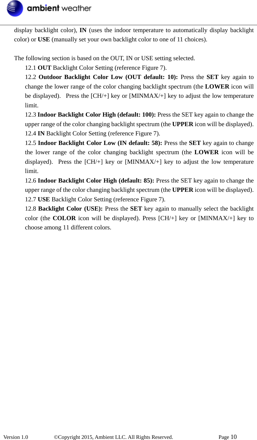  Version 1.0   ©Copyright 2015, Ambient LLC. All Rights Reserved.    Page 10  display backlight color), IN (uses the indoor temperature to automatically display backlight color) or USE (manually set your own backlight color to one of 11 choices).  The following section is based on the OUT, IN or USE setting selected. 12.1 OUT Backlight Color Setting (reference Figure 7). 12.2 Outdoor Backlight Color Low (OUT default: 10): Press the SET key again to change the lower range of the color changing backlight spectrum (the LOWER icon will be displayed).  Press the [CH/+] key or [MINMAX/+] key to adjust the low temperature limit. 12.3 Indoor Backlight Color High (default: 100): Press the SET key again to change the upper range of the color changing backlight spectrum (the UPPER icon will be displayed).   12.4 IN Backlight Color Setting (reference Figure 7). 12.5 Indoor Backlight Color Low (IN default: 58): Press the SET key again to change the lower range of the color changing backlight spectrum (the LOWER icon will be displayed).  Press the [CH/+] key or [MINMAX/+] key to adjust the low temperature limit. 12.6 Indoor Backlight Color High (default: 85): Press the SET key again to change the upper range of the color changing backlight spectrum (the UPPER icon will be displayed). 12.7 USE Backlight Color Setting (reference Figure 7). 12.8 Backlight Color (USE): Press the SET key again to manually select the backlight color (the COLOR icon will be displayed). Press [CH/+] key or [MINMAX/+] key to choose among 11 different colors.   