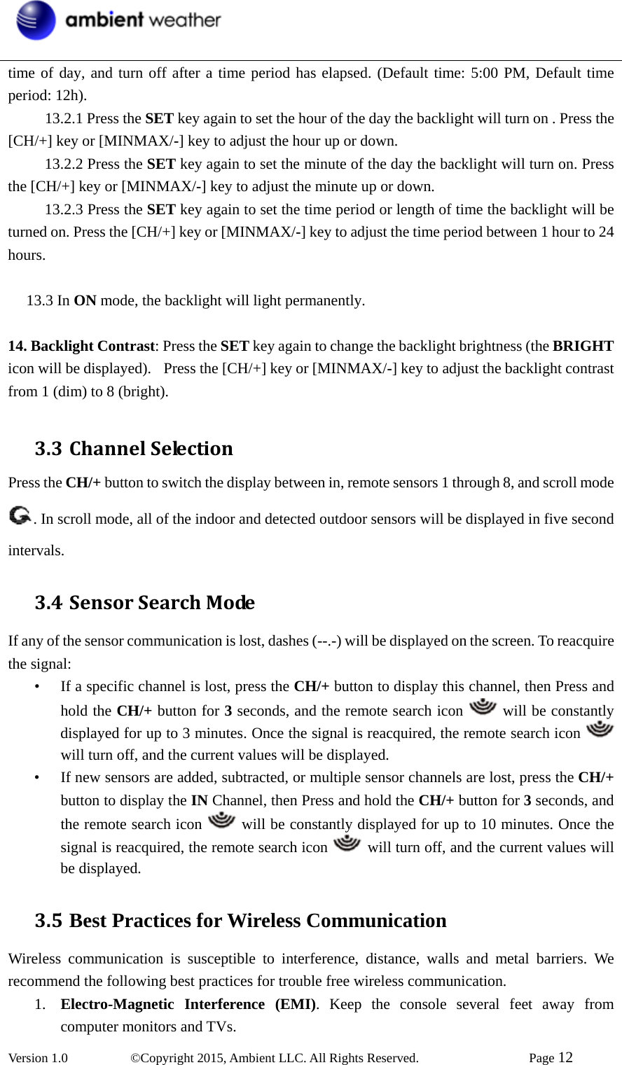  Version 1.0   ©Copyright 2015, Ambient LLC. All Rights Reserved.    Page 12  time of day, and turn off after a time period has elapsed. (Default time: 5:00 PM, Default time period: 12h).       13.2.1 Press the SET key again to set the hour of the day the backlight will turn on . Press the [CH/+] key or [MINMAX/-] key to adjust the hour up or down.       13.2.2 Press the SET key again to set the minute of the day the backlight will turn on. Press the [CH/+] key or [MINMAX/-] key to adjust the minute up or down.       13.2.3 Press the SET key again to set the time period or length of time the backlight will be turned on. Press the [CH/+] key or [MINMAX/-] key to adjust the time period between 1 hour to 24 hours.     13.3 In ON mode, the backlight will light permanently.   14. Backlight Contrast: Press the SET key again to change the backlight brightness (the BRIGHT icon will be displayed).   Press the [CH/+] key or [MINMAX/-] key to adjust the backlight contrast from 1 (dim) to 8 (bright).  3.3 ChannelSelectionPress the CH/+ button to switch the display between in, remote sensors 1 through 8, and scroll mode . In scroll mode, all of the indoor and detected outdoor sensors will be displayed in five second intervals. 3.4 SensorSearchModeIf any of the sensor communication is lost, dashes (--.-) will be displayed on the screen. To reacquire the signal: • If a specific channel is lost, press the CH/+ button to display this channel, then Press and hold the CH/+ button for 3 seconds, and the remote search icon   will be constantly displayed for up to 3 minutes. Once the signal is reacquired, the remote search icon   will turn off, and the current values will be displayed. • If new sensors are added, subtracted, or multiple sensor channels are lost, press the CH/+ button to display the IN Channel, then Press and hold the CH/+ button for 3 seconds, and the remote search icon   will be constantly displayed for up to 10 minutes. Once the signal is reacquired, the remote search icon   will turn off, and the current values will be displayed. 3.5 Best Practices for Wireless CommunicationWireless communication is susceptible to interference, distance, walls and metal barriers. We recommend the following best practices for trouble free wireless communication. 1. Electro-Magnetic Interference (EMI). Keep the console several feet away from computer monitors and TVs. 