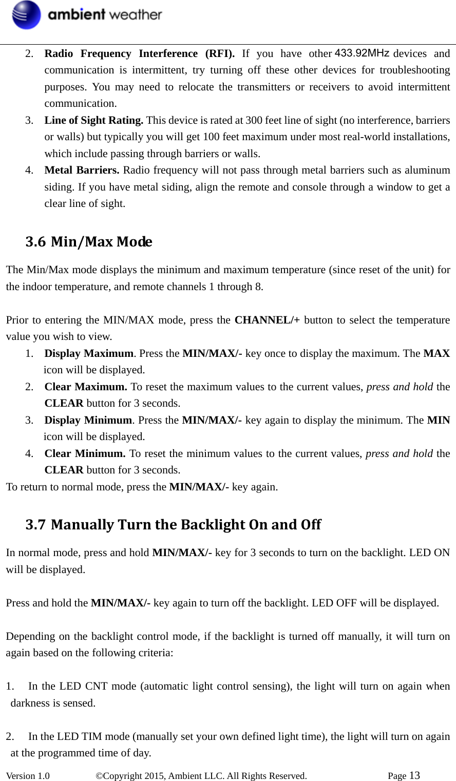  Version 1.0   ©Copyright 2015, Ambient LLC. All Rights Reserved.    Page 13  2. Radio Frequency Interference (RFI). If you have other 433 MHz devices and communication is intermittent, try turning off these other devices for troubleshooting purposes. You may need to relocate the transmitters or receivers to avoid intermittent communication. 3. Line of Sight Rating. This device is rated at 300 feet line of sight (no interference, barriers or walls) but typically you will get 100 feet maximum under most real-world installations, which include passing through barriers or walls. 4. Metal Barriers. Radio frequency will not pass through metal barriers such as aluminum siding. If you have metal siding, align the remote and console through a window to get a clear line of sight. 3.6 Min/MaxModeThe Min/Max mode displays the minimum and maximum temperature (since reset of the unit) for the indoor temperature, and remote channels 1 through 8.  Prior to entering the MIN/MAX mode, press the CHANNEL/+ button to select the temperature value you wish to view. 1. Display Maximum. Press the MIN/MAX/- key once to display the maximum. The MAX icon will be displayed. 2. Clear Maximum. To reset the maximum values to the current values, press and hold the CLEAR button for 3 seconds. 3. Display Minimum. Press the MIN/MAX/- key again to display the minimum. The MIN icon will be displayed. 4. Clear Minimum. To reset the minimum values to the current values, press and hold the CLEAR button for 3 seconds. To return to normal mode, press the MIN/MAX/- key again. 3.7 ManuallyTurntheBacklightOnandOffIn normal mode, press and hold MIN/MAX/- key for 3 seconds to turn on the backlight. LED ON will be displayed.   Press and hold the MIN/MAX/- key again to turn off the backlight. LED OFF will be displayed.  Depending on the backlight control mode, if the backlight is turned off manually, it will turn on again based on the following criteria:  1. In the LED CNT mode (automatic light control sensing), the light will turn on again when darkness is sensed.  2. In the LED TIM mode (manually set your own defined light time), the light will turn on again at the programmed time of day. 433.92MHz