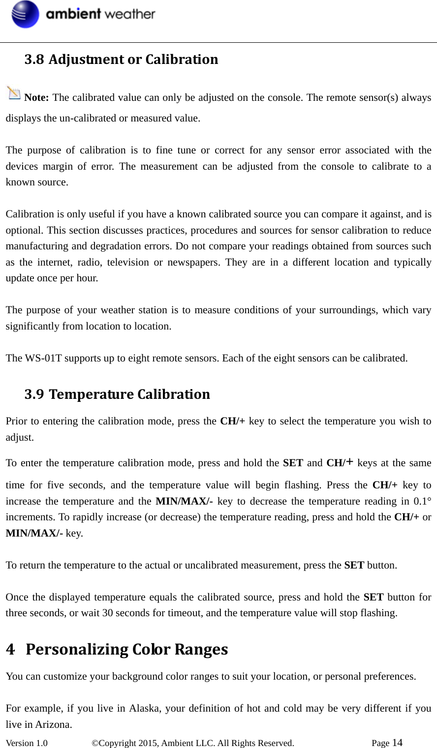  Version 1.0   ©Copyright 2015, Ambient LLC. All Rights Reserved.    Page 14  3.8 AdjustmentorCalibrationNote: The calibrated value can only be adjusted on the console. The remote sensor(s) always displays the un-calibrated or measured value.  The purpose of calibration is to fine tune or correct for any sensor error associated with the devices margin of error. The measurement can be adjusted from the console to calibrate to a known source.  Calibration is only useful if you have a known calibrated source you can compare it against, and is optional. This section discusses practices, procedures and sources for sensor calibration to reduce manufacturing and degradation errors. Do not compare your readings obtained from sources such as the internet, radio, television or newspapers. They are in a different location and typically update once per hour.  The purpose of your weather station is to measure conditions of your surroundings, which vary significantly from location to location.  The WS-01T supports up to eight remote sensors. Each of the eight sensors can be calibrated. 3.9 TemperatureCalibrationPrior to entering the calibration mode, press the CH/+ key to select the temperature you wish to adjust. To enter the temperature calibration mode, press and hold the SET and CH/+ keys at the same time for five seconds, and the temperature value will begin flashing. Press the CH/+ key to increase the temperature and the MIN/MAX/- key to decrease the temperature reading in 0.1° increments. To rapidly increase (or decrease) the temperature reading, press and hold the CH/+ or MIN/MAX/- key.  To return the temperature to the actual or uncalibrated measurement, press the SET button.  Once the displayed temperature equals the calibrated source, press and hold the SET button for three seconds, or wait 30 seconds for timeout, and the temperature value will stop flashing. 4 PersonalizingColorRangesYou can customize your background color ranges to suit your location, or personal preferences.  For example, if you live in Alaska, your definition of hot and cold may be very different if you live in Arizona. 