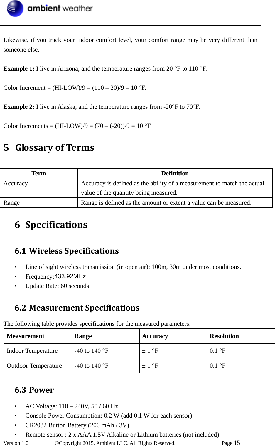  Version 1.0   ©Copyright 2015, Ambient LLC. All Rights Reserved.    Page 15   Likewise, if you track your indoor comfort level, your comfort range may be very different than someone else.  Example 1: I live in Arizona, and the temperature ranges from 20 °F to 110 °F.  Color Increment = (HI-LOW)/9 = (110 – 20)/9 = 10 °F.  Example 2: I live in Alaska, and the temperature ranges from -20°F to 70°F.  Color Increments = (HI-LOW)/9 = (70 – (-20))/9 = 10 °F. 5 GlossaryofTerms Term Definition Accuracy Accuracy is defined as the ability of a measurement to match the actual value of the quantity being measured. Range  Range is defined as the amount or extent a value can be measured. 6 Specifications6.1 WirelessSpecifications• Line of sight wireless transmission (in open air): 100m, 30m under most conditions. • Frequency: 433 MHz • Update Rate: 60 seconds 6.2 MeasurementSpecificationsThe following table provides specifications for the measured parameters. Measurement Range Accuracy Resolution Indoor Temperature  -40 to 140 °F  ± 1 °F  0.1 °F Outdoor Temperature  -40 to 140 °F  ± 1 °F  0.1 °F 6.3 Power• AC Voltage: 110 – 240V, 50 / 60 Hz • Console Power Consumption: 0.2 W (add 0.1 W for each sensor) • CR2032 Button Battery (200 mAh / 3V) • Remote sensor : 2 x AAA 1.5V Alkaline or Lithium batteries (not included) 433.92MHz