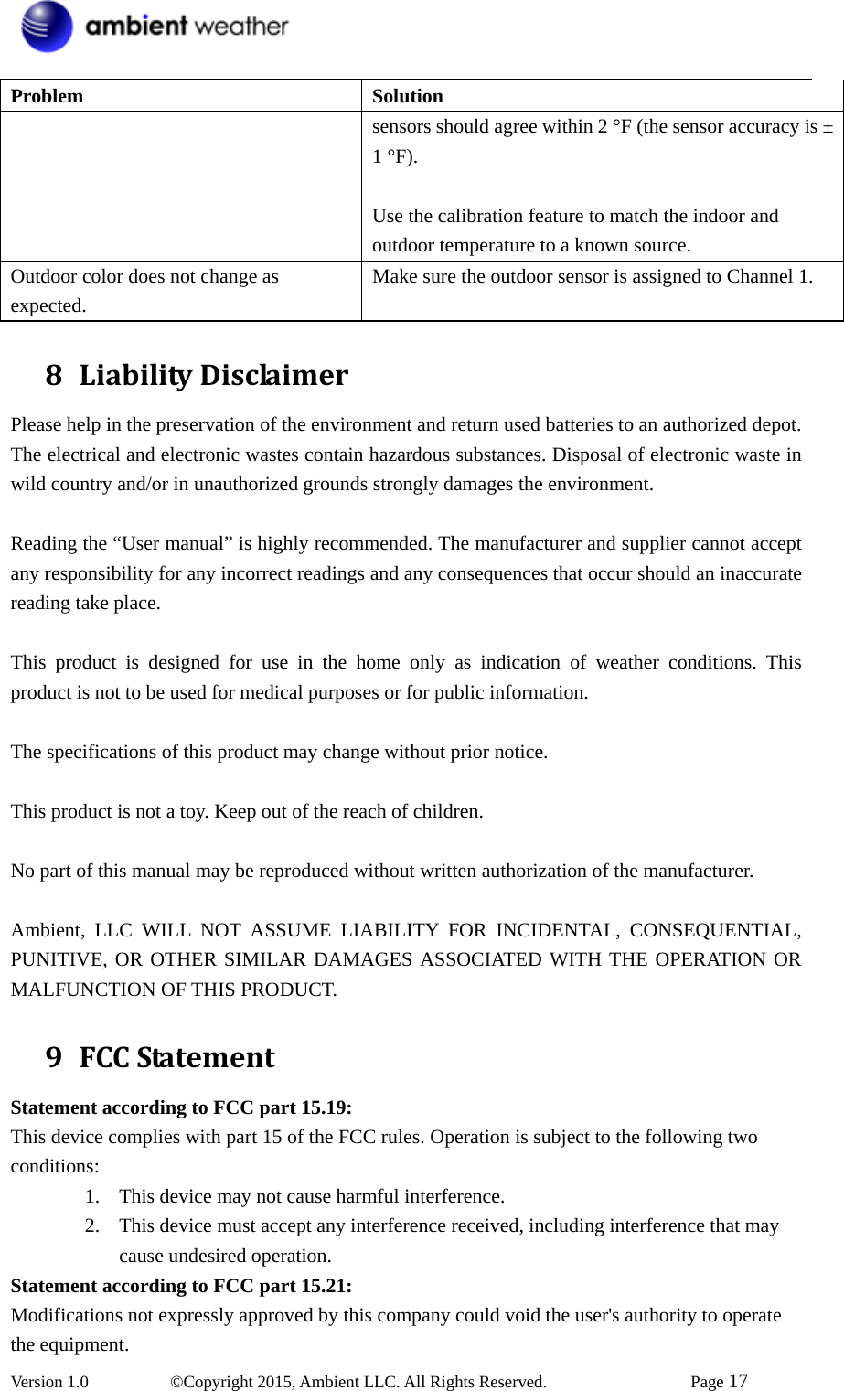  Version 1.0   ©Copyright 2015, Ambient LLC. All Rights Reserved.    Page 17  Problem Solution sensors should agree within 2 °F (the sensor accuracy is ± 1 °F).  Use the calibration feature to match the indoor and outdoor temperature to a known source. Outdoor color does not change as expected. Make sure the outdoor sensor is assigned to Channel 1. 8 LiabilityDisclaimerPlease help in the preservation of the environment and return used batteries to an authorized depot.   The electrical and electronic wastes contain hazardous substances. Disposal of electronic waste in wild country and/or in unauthorized grounds strongly damages the environment.  Reading the “User manual” is highly recommended. The manufacturer and supplier cannot accept any responsibility for any incorrect readings and any consequences that occur should an inaccurate reading take place.  This product is designed for use in the home only as indication of weather conditions. This product is not to be used for medical purposes or for public information.  The specifications of this product may change without prior notice.  This product is not a toy. Keep out of the reach of children.  No part of this manual may be reproduced without written authorization of the manufacturer.  Ambient, LLC WILL NOT ASSUME LIABILITY FOR INCIDENTAL, CONSEQUENTIAL, PUNITIVE, OR OTHER SIMILAR DAMAGES ASSOCIATED WITH THE OPERATION OR MALFUNCTION OF THIS PRODUCT. 9 FCCStatementStatement according to FCC part 15.19:   This device complies with part 15 of the FCC rules. Operation is subject to the following two conditions:  1. This device may not cause harmful interference.   2. This device must accept any interference received, including interference that may cause undesired operation.   Statement according to FCC part 15.21:   Modifications not expressly approved by this company could void the user&apos;s authority to operate the equipment. 