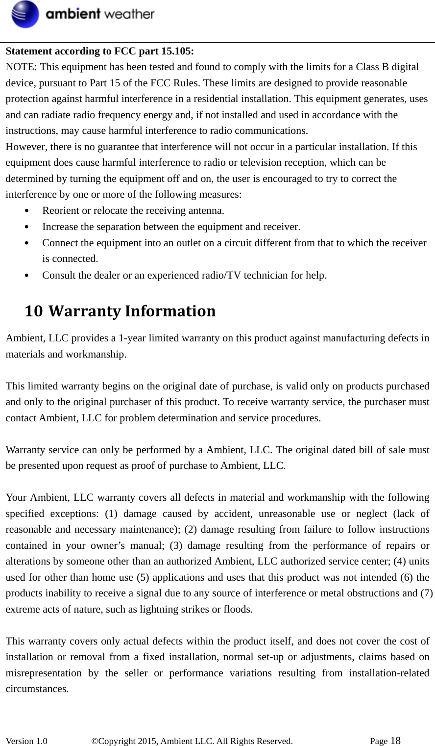  Version 1.0   ©Copyright 2015, Ambient LLC. All Rights Reserved.    Page 18  Statement according to FCC part 15.105:   NOTE: This equipment has been tested and found to comply with the limits for a Class B digital device, pursuant to Part 15 of the FCC Rules. These limits are designed to provide reasonable protection against harmful interference in a residential installation. This equipment generates, uses and can radiate radio frequency energy and, if not installed and used in accordance with the instructions, may cause harmful interference to radio communications.   However, there is no guarantee that interference will not occur in a particular installation. If this equipment does cause harmful interference to radio or television reception, which can be determined by turning the equipment off and on, the user is encouraged to try to correct the interference by one or more of the following measures:   • Reorient or relocate the receiving antenna.   • Increase the separation between the equipment and receiver.   • Connect the equipment into an outlet on a circuit different from that to which the receiver is connected.   • Consult the dealer or an experienced radio/TV technician for help.   10 WarrantyInformationAmbient, LLC provides a 1-year limited warranty on this product against manufacturing defects in materials and workmanship.  This limited warranty begins on the original date of purchase, is valid only on products purchased and only to the original purchaser of this product. To receive warranty service, the purchaser must contact Ambient, LLC for problem determination and service procedures.    Warranty service can only be performed by a Ambient, LLC. The original dated bill of sale must be presented upon request as proof of purchase to Ambient, LLC.  Your Ambient, LLC warranty covers all defects in material and workmanship with the following specified exceptions: (1) damage caused by accident, unreasonable use or neglect (lack of reasonable and necessary maintenance); (2) damage resulting from failure to follow instructions contained in your owner’s manual; (3) damage resulting from the performance of repairs or alterations by someone other than an authorized Ambient, LLC authorized service center; (4) units used for other than home use (5) applications and uses that this product was not intended (6) the products inability to receive a signal due to any source of interference or metal obstructions and (7) extreme acts of nature, such as lightning strikes or floods.    This warranty covers only actual defects within the product itself, and does not cover the cost of installation or removal from a fixed installation, normal set-up or adjustments, claims based on misrepresentation by the seller or performance variations resulting from installation-related circumstances.  