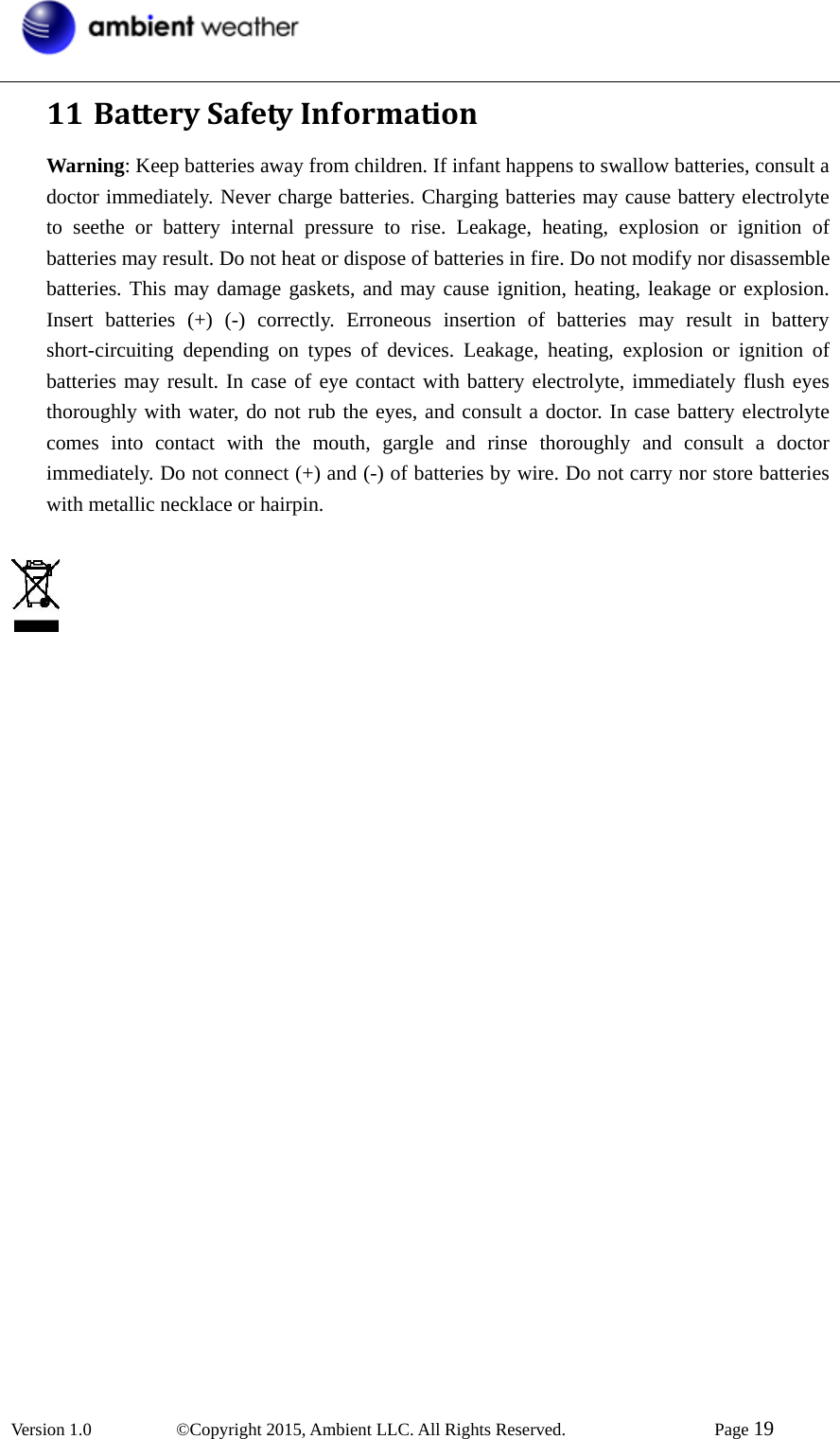  Version 1.0   ©Copyright 2015, Ambient LLC. All Rights Reserved.    Page 19  11 BatterySafetyInformationWarning: Keep batteries away from children. If infant happens to swallow batteries, consult a doctor immediately. Never charge batteries. Charging batteries may cause battery electrolyte to seethe or battery internal pressure to rise. Leakage, heating, explosion or ignition of batteries may result. Do not heat or dispose of batteries in fire. Do not modify nor disassemble batteries. This may damage gaskets, and may cause ignition, heating, leakage or explosion. Insert batteries (+) (-) correctly. Erroneous insertion of batteries may result in battery short-circuiting depending on types of devices. Leakage, heating, explosion or ignition of batteries may result. In case of eye contact with battery electrolyte, immediately flush eyes thoroughly with water, do not rub the eyes, and consult a doctor. In case battery electrolyte comes into contact with the mouth, gargle and rinse thoroughly and consult a doctor immediately. Do not connect (+) and (-) of batteries by wire. Do not carry nor store batteries with metallic necklace or hairpin.    