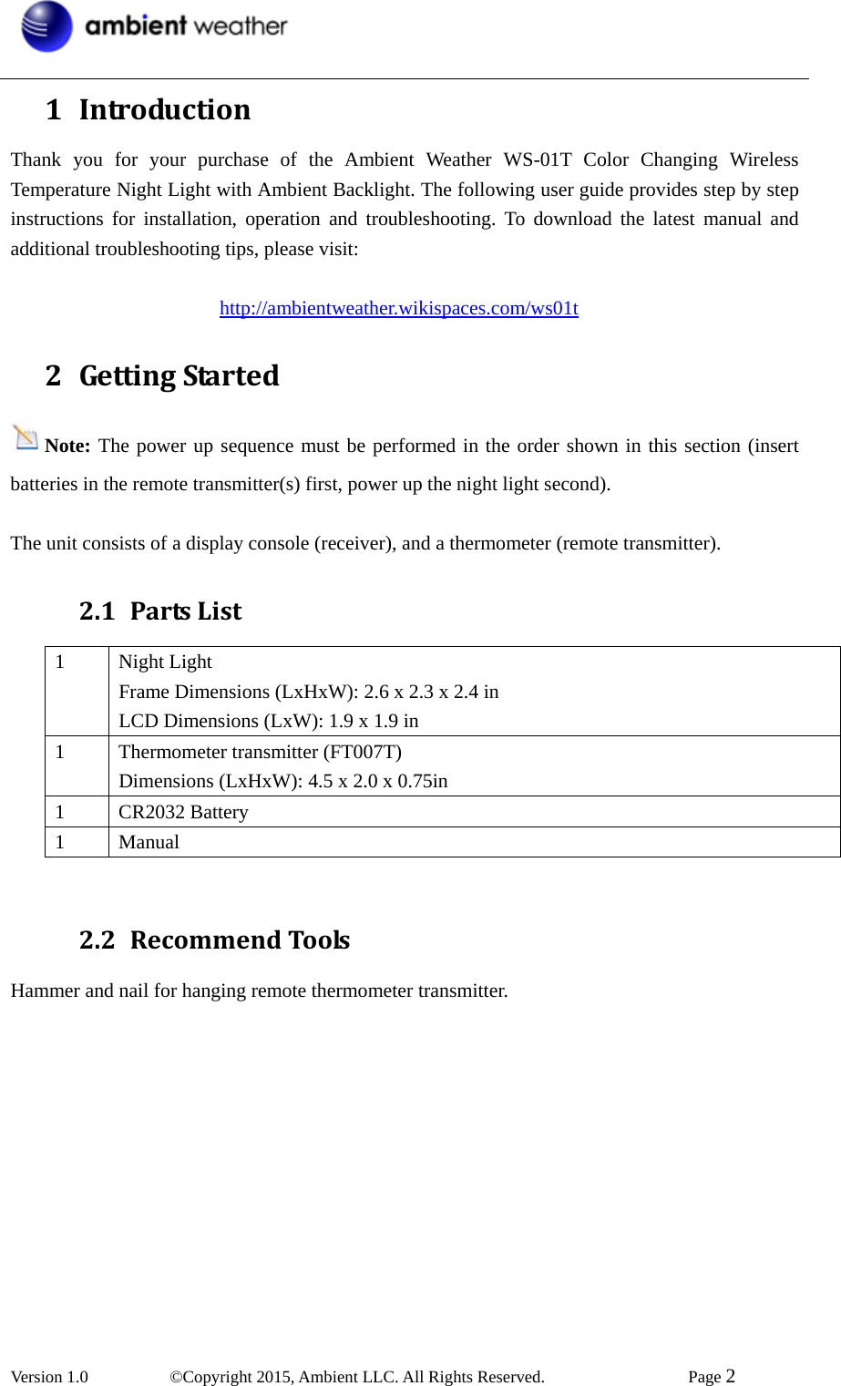  Version 1.0   ©Copyright 2015, Ambient LLC. All Rights Reserved.    Page 2  1 IntroductionThank you for your purchase of the Ambient Weather WS-01T Color Changing Wireless Temperature Night Light with Ambient Backlight. The following user guide provides step by step instructions for installation, operation and troubleshooting. To download the latest manual and additional troubleshooting tips, please visit:                       http://ambientweather.wikispaces.com/ws01t 2 GettingStartedNote: The power up sequence must be performed in the order shown in this section (insert batteries in the remote transmitter(s) first, power up the night light second).  The unit consists of a display console (receiver), and a thermometer (remote transmitter). 2.1 PartsList1 Night Light Frame Dimensions (LxHxW): 2.6 x 2.3 x 2.4 in LCD Dimensions (LxW): 1.9 x 1.9 in   1  Thermometer transmitter (FT007T) Dimensions (LxHxW): 4.5 x 2.0 x 0.75in 1 CR2032 Battery 1 Manual  2.2 RecommendToolsHammer and nail for hanging remote thermometer transmitter. 