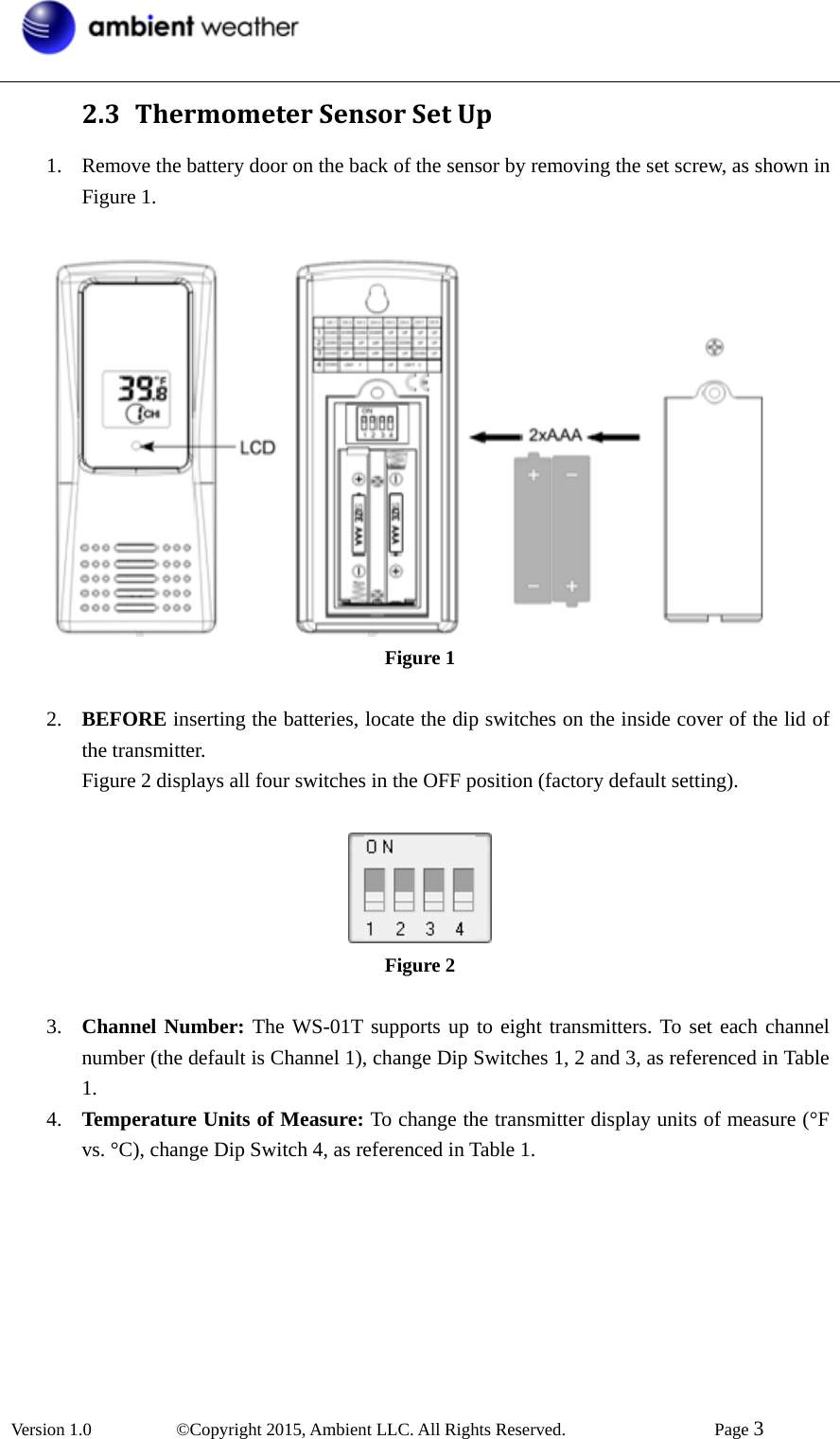  Version 1.0   ©Copyright 2015, Ambient LLC. All Rights Reserved.    Page 3  2.3 ThermometerSensorSetUp1. Remove the battery door on the back of the sensor by removing the set screw, as shown in Figure 1.     Figure 1  2. BEFORE inserting the batteries, locate the dip switches on the inside cover of the lid of the transmitter. Figure 2 displays all four switches in the OFF position (factory default setting).   Figure 2  3. Channel Number: The WS-01T supports up to eight transmitters. To set each channel number (the default is Channel 1), change Dip Switches 1, 2 and 3, as referenced in Table 1. 4. Temperature Units of Measure: To change the transmitter display units of measure (°F vs. °C), change Dip Switch 4, as referenced in Table 1.  