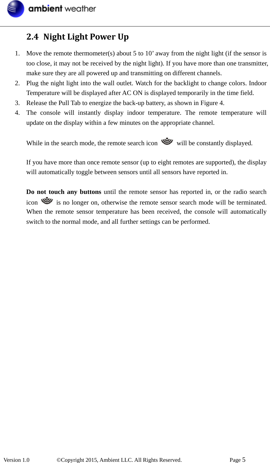  Version 1.0   ©Copyright 2015, Ambient LLC. All Rights Reserved.    Page 5  2.4 NightLightPowerUp1. Move the remote thermometer(s) about 5 to 10’ away from the night light (if the sensor is too close, it may not be received by the night light). If you have more than one transmitter, make sure they are all powered up and transmitting on different channels. 2. Plug the night light into the wall outlet. Watch for the backlight to change colors. Indoor Temperature will be displayed after AC ON is displayed temporarily in the time field. 3. Release the Pull Tab to energize the back-up battery, as shown in Figure 4. 4. The console will instantly display indoor temperature. The remote temperature will update on the display within a few minutes on the appropriate channel.    While in the search mode, the remote search icon    will be constantly displayed.  If you have more than once remote sensor (up to eight remotes are supported), the display will automatically toggle between sensors until all sensors have reported in.  Do not touch any buttons until the remote sensor has reported in, or the radio search icon    is no longer on, otherwise the remote sensor search mode will be terminated. When the remote sensor temperature has been received, the console will automatically switch to the normal mode, and all further settings can be performed.  