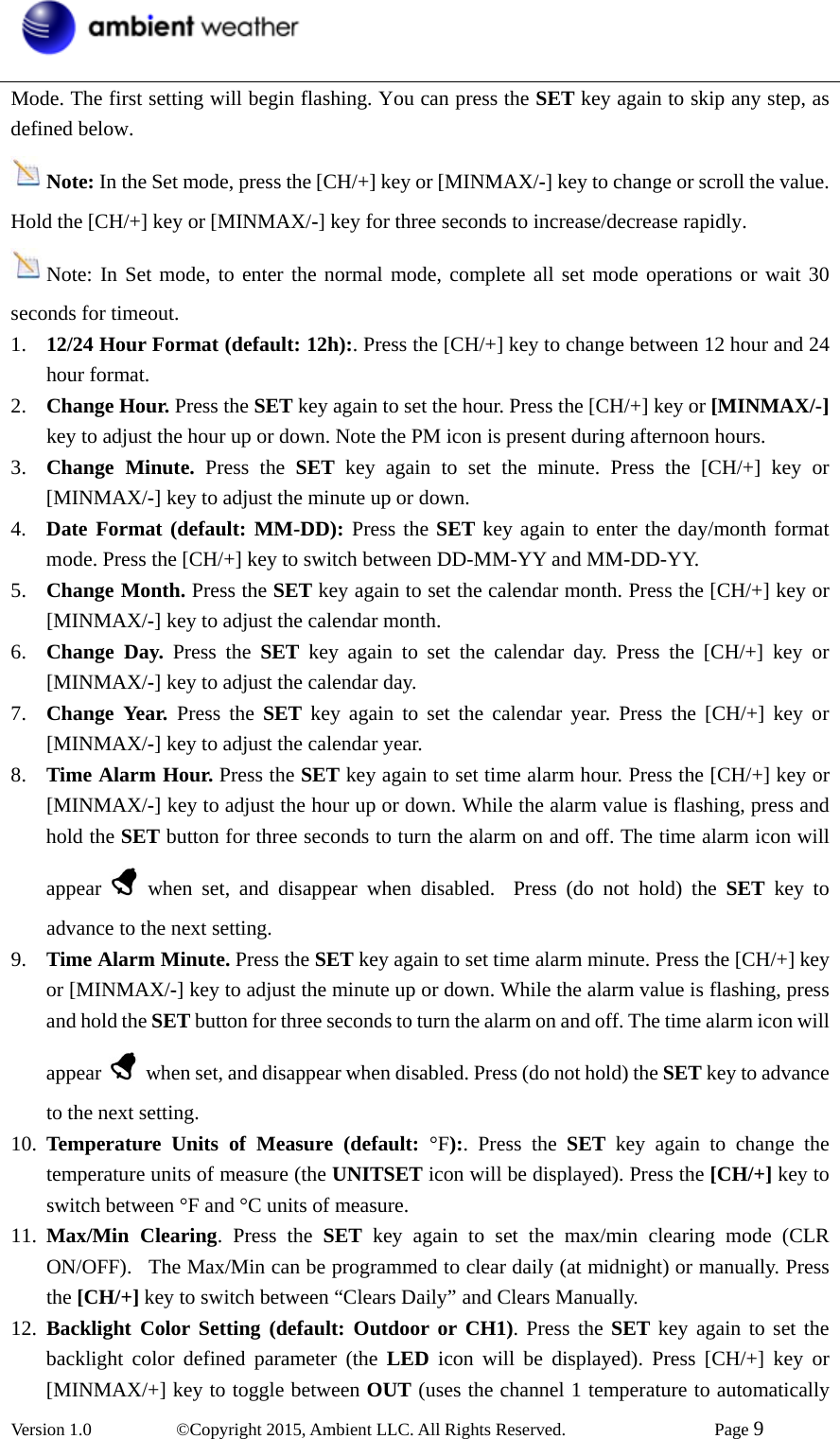  Version 1.0   ©Copyright 2015, Ambient LLC. All Rights Reserved.    Page 9  Mode. The first setting will begin flashing. You can press the SET key again to skip any step, as defined below.  Note: In the Set mode, press the [CH/+] key or [MINMAX/-] key to change or scroll the value. Hold the [CH/+] key or [MINMAX/-] key for three seconds to increase/decrease rapidly.     Note: In Set mode, to enter the normal mode, complete all set mode operations or wait 30 seconds for timeout. 1. 12/24 Hour Format (default: 12h):. Press the [CH/+] key to change between 12 hour and 24 hour format. 2. Change Hour. Press the SET key again to set the hour. Press the [CH/+] key or [MINMAX/-] key to adjust the hour up or down. Note the PM icon is present during afternoon hours. 3. Change Minute. Press the SET key again to set the minute. Press the [CH/+] key or [MINMAX/-] key to adjust the minute up or down. 4. Date Format (default: MM-DD): Press the SET key again to enter the day/month format mode. Press the [CH/+] key to switch between DD-MM-YY and MM-DD-YY.   5. Change Month. Press the SET key again to set the calendar month. Press the [CH/+] key or [MINMAX/-] key to adjust the calendar month.  6. Change Day. Press the SET key again to set the calendar day. Press the [CH/+] key or [MINMAX/-] key to adjust the calendar day.  7. Change Year. Press the SET key again to set the calendar year. Press the [CH/+] key or [MINMAX/-] key to adjust the calendar year.   8. Time Alarm Hour. Press the SET key again to set time alarm hour. Press the [CH/+] key or [MINMAX/-] key to adjust the hour up or down. While the alarm value is flashing, press and hold the SET button for three seconds to turn the alarm on and off. The time alarm icon will appear   when set, and disappear when disabled.  Press (do not hold) the SET key to advance to the next setting. 9. Time Alarm Minute. Press the SET key again to set time alarm minute. Press the [CH/+] key or [MINMAX/-] key to adjust the minute up or down. While the alarm value is flashing, press and hold the SET button for three seconds to turn the alarm on and off. The time alarm icon will appear    when set, and disappear when disabled. Press (do not hold) the SET key to advance to the next setting. 10. Temperature Units of Measure (default: °F):. Press the SET key again to change the temperature units of measure (the UNITSET icon will be displayed). Press the [CH/+] key to switch between °F and °C units of measure. 11. Max/Min Clearing. Press the SET key again to set the max/min clearing mode (CLR ON/OFF).  The Max/Min can be programmed to clear daily (at midnight) or manually. Press the [CH/+] key to switch between “Clears Daily” and Clears Manually. 12. Backlight Color Setting (default: Outdoor or CH1). Press the SET key again to set the backlight color defined parameter (the LED icon will be displayed). Press [CH/+] key or [MINMAX/+] key to toggle between OUT (uses the channel 1 temperature to automatically 