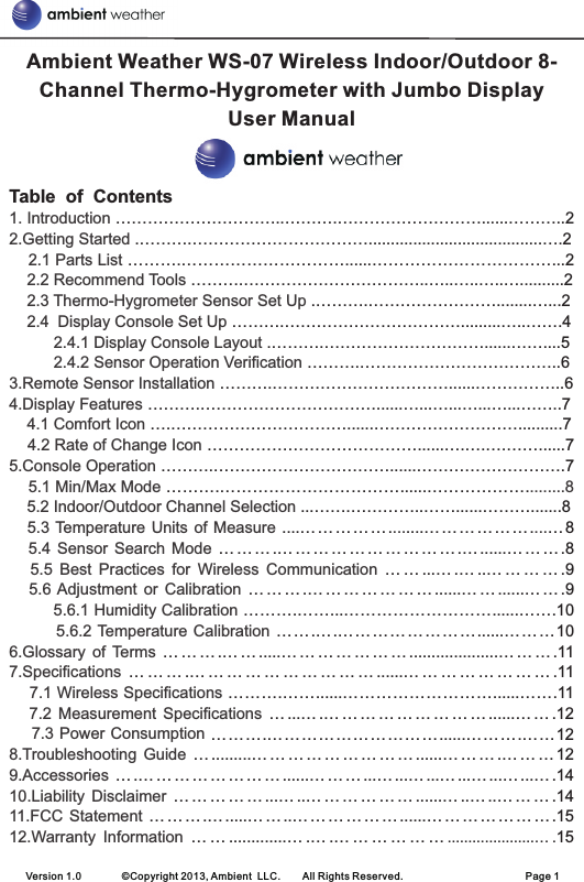 Version 1.0        ©Copyright 2013, Ambient  LLC.        All Rights Reserved.                        Page 1Table  of  Contents…………………………..……….………………………......………..2.……….…………………………….......................................….2……….…………………………......……………………………...2……….……………………………..…..…..…..…..........2.……….……………………........…...2……….…………………………….........…..…….4.……….…………………………......……....5……….………………………………..6……….……………………………......……………..6……….……………………………......…...…...…...…...……..7….……………………………......………………………..........7…………………………………......….….….……......7……….……………………………......……………………….7……….……………………………......……………….8… … … .… … … … … … … … … … .… ......… … … .8… … ...… .… ..… … … … .9… … … .… … … … … … … ......… … ......… … .9……….……...………………………......…….10…….….……………………......………10… … … .… … .....… … … … … … … ....................… … … .11… … … .… … … … … … … … … … ......… … … … … … … … .11……….……......………………………......…….11… ...… .… … … … … … … … … ......… … .12……….…………………………......……….……12… .........… … … … … … … … … ......… … … .… … … 12… .… … … … … … … … ......… … … ...… ...… ...… ...… ...… ...… .14… … … … … ...… ..… … … … … … ......… ..… ..… … … .14… … … .… .....… … ..… … … … … … ......… … … … … … … .15… … .............… .… .… … … … … … .....................… .151. Introduction 2.Getting Started     2.1 Parts List     2.2 Recommend Tools     2.3 Thermo-Hygrometer Sensor Set Up     2.4 Display Console Set Up           2.4.1 Display Console Layout           2.4.2 Sensor Operation Verification 3.Remote Sensor Installation 4.Display Features     4.1 Comfort Icon     4.2 Rate of Change Icon 5.Console Operation     5.1 Min/Max Mode  ........8    5.2       5.3 Temperature Units of  Measure       5.4  Sensor  Search Mode       5.5  Best  Practices  for  Wireless  Communication      5.6 Adjustment  or  Calibration          5.6.1 Humidity Calibration         5.6.2 Temperature Calibration 6.Glossary  of Terms 7.Specifications     7.1 Wireless Specifications      7.2  Measurement  Specifications     7.3 Power Consumption 8.Troubleshooting  Guide 9.Accessories 10.Liability  Disclaimer 11.FCC  Statement 12.Warranty  Information Indoor/Outdoor Channel Selection ... ......…….…………..……......……….......8....……… … …. ....………… … …. …Ambient Weather WS-07 Wireless Indoor/Outdoor 8-Channel Thermo-Hygrometer with Jumbo Display User Manual