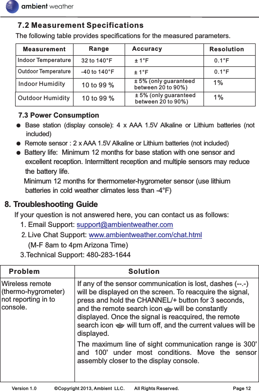       7.2 Measurement Specifications      The following table provides specifications for the measured parameters.        7.3 Power ConsumptionBase  station  (display  console):  4  x AAA  1.5V  Alkaline  or  Lithium  batteries  (not included)Remote sensor : 2 x AAA 1.5V Alkaline or Lithium batteries (not included)Battery life:  Minimum 12 months for base station with one sensor and excellent reception. Intermittent reception and multiple sensors may reduce the battery life.    Minimum 12 months for thermometer-hygrometer sensor (use lithium batteries in cold weather climates less than -4°F)8. Troubleshooting Guide     If your question is not answered here, you can contact us as follows:        1. Email Support:           2. Live Chat Support:               (M-F 8am to 4pm Arizona Time)        3.Technical Support: 480-283-1644 ● ●  ● support@ambientweather.comwww.ambientweather.com/chat.htmlMeasurement Range ResolutionIndoor Temperature 32 to 140°F ± 1°F 0.1°FOutdoor Temperature-40 to 140°F ± 1°F 0.1°FAccuracy10 to 99 %10 to 99 %± 5% (only guaranteed between 20 to 90%)± 5% (only guaranteed between 20 to 90%)1%1%Indoor HumidityOutdoor HumidityProblem SolutionWireless remote (thermo-hygrometer) not reporting in to console.If any of the sensor communication is lost, dashes (--.-) will be displayed on the screen. To reacquire the signal, press and hold the CHANNEL/+ button for 3 seconds, and the remote search icon      will be constantly displayed. Once the signal is reacquired, the remote search icon       will turn off, and the current values will be displayed.   The maximum line of sight communication range is 300&apos; and  100&apos;  under  most  conditions.  Move  the  sensor assembly closer to the display console.Version 1.0        ©Copyright 2013, Ambient  LLC.        All Rights Reserved.                        Page 12