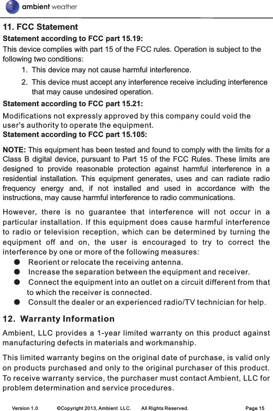 11. FCC StatementStatement according to FCC part 15.19: This device complies with part 15 of the FCC rules. Operation is subject to the following two conditions:          1.  This device may not cause harmful interference.          2.  This device must accept any interference receive including interference that may cause undesired operation. Statement according to FCC part 15.21: Modifications not expressly approved by this company could void the user&apos;s authority to operate the equipment. Statement according to FCC part 15.105: NOTE: This equipment has been tested and found to comply with the limits for a Class B  digital device, pursuant  to  Part 15 of  the  FCC Rules. These limits  are designed  to  provide  reasonable  protection  against  harmful  interference  in  a residential  installation.  This  equipment  generates,  uses  and  can  radiate  radio frequency  energy  and,  if  not  installed  and  used  in  accordance  with  the instructions, may cause harmful interference to radio communications. However,  there  is  no  guarantee  that  interference  will  not  occur  in  a particular  installation.  If  this equipment does  cause  harmful interference to  radio  or  television  reception,  which  can  be  determined  by  turning  the equipment  off  and  on,  the  user  is  encouraged  to  try  to  correct  the interference by one or more of the following measures: Reorient or relocate the receiving antenna. Increase the separation between the equipment and receiver. Connect the equipment into an outlet on a circuit different from that to which the receiver is connected. Consult the dealer or an experienced radio/TV technician for help. 12.  Warranty InformationAmbient,  LLC  provides  a 1-year limited  warranty  on  this product  against manufacturing defects in materials and workmanship.This limited warranty begins on the original date of purchase, is valid only on products purchased and only to the original purchaser of this product. To receive warranty service, the purchaser must contact Ambient, LLC for problem determination and service procedures. ●  ●  ●  ●    Version 1.0        ©Copyright 2013, Ambient  LLC.        All Rights Reserved.                        Page 15