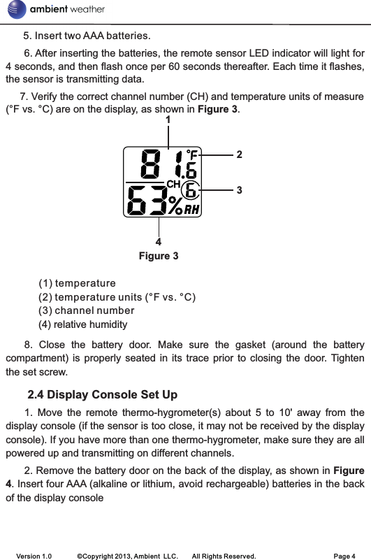       5. Insert two AAA batteries.      6. After inserting the batteries, the remote sensor LED indicator will light for 4 seconds, and then flash once per 60 seconds thereafter. Each time it flashes, the sensor is transmitting data.     7. Verify the correct channel number (CH) and temperature units of measure (°F vs. °C) are on the display, as shown in Figure 3.                                               Figure 3(1) temperature                                                         (2) temperature units (°F vs. °C)     (3) channel number     (4) relative humidity8.  Close  the  battery  door.  Make  sure  the  gasket  (around  the  battery compartment)  is properly  seated in  its trace  prior to  closing  the  door.  Tighten the set screw. 2.4 Display Console Set Up                                                         1.  Move  the  remote  thermo-hygrometer(s)  about  5  to  10&apos;  away  from  the display console (if the sensor is too close, it may not be received by the display console). If you have more than one thermo-hygrometer, make sure they are all powered up and transmitting on different channels.2. Remove the battery door on the back of the display, as shown in Figure 4. Insert four AAA (alkaline or lithium, avoid rechargeable) batteries in the back of the display consoleVersion 1.0        ©Copyright 2013, Ambient  LLC.        All Rights Reserved.                        Page 41234