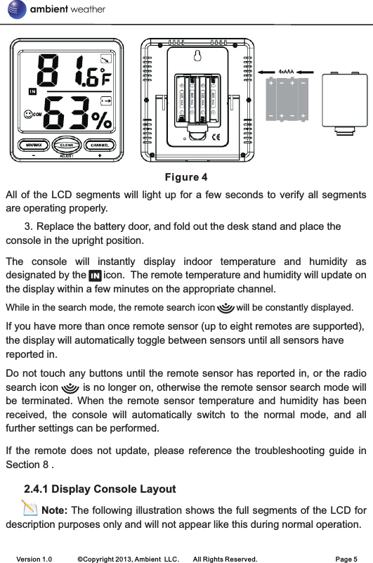  Figure 4All of the LCD  segments will  light up  for a  few seconds  to verify  all segments are operating properly.3. Replace the battery door, and fold out the desk stand and place the console in the upright position. The  console  will  instantly  display  indoor  temperature  and  humidity  as designated by the      icon.  The remote temperature and humidity will update on the display within a few minutes on the appropriate channel.While in the search mode, the remote search icon        will be constantly displayed.If you have more than once remote sensor (up to eight remotes are supported), the display will automatically toggle between sensors until all sensors have reported in.Do not touch any buttons until the remote sensor has reported in, or the radio search icon        is no longer on, otherwise the remote sensor search mode will be  terminated.  When  the  remote  sensor  temperature  and  humidity  has  been received,  the  console  will  automatically  switch  to  the  normal  mode,  and  all further settings can be performed.If  the  remote does  not  update,  please reference  the  troubleshooting  guide  in Section 8 .      2.4.1 Display Console Layout          Note: The following illustration shows the full segments of the LCD for description purposes only and will not appear like this during normal operation.Version 1.0        ©Copyright 2013, Ambient  LLC.        All Rights Reserved.                        Page 5