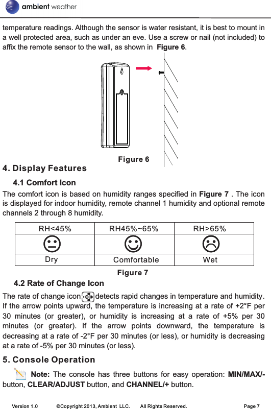 temperature readings. Although the sensor is water resistant, it is best to mount in a well protected area, such as under an eve. Use a screw or nail (not included) to affix the remote sensor to the wall, as shown in  Figure 6.Figure 64. Display Features      4.1 Comfort IconThe comfort icon is based on humidity ranges specified in Figure 7 . The icon is displayed for indoor humidity, remote channel 1 humidity and optional remote channels 2 through 8 humidity.                                                                                              Figure 74.2 Rate of Change IconThe rate of change icon       detects rapid changes in temperature and humidity. If the arrow points upward, the temperature is increasing at a rate of +2°F per 30  minutes  (or  greater),  or  humidity  is  increasing  at  a  rate  of  +5%  per  30 minutes  (or  greater).  If  the  arrow  points  downward,  the  temperature  is decreasing at a rate of -2°F per 30 minutes (or less), or humidity is decreasing at a rate of -5% per 30 minutes (or less).5. Console Operation          Note:  The  console  has three  buttons  for  easy  operation:  MIN/MAX/- button, CLEAR/ADJUST button, and CHANNEL/+ button.Version 1.0        ©Copyright 2013, Ambient  LLC.        All Rights Reserved.                        Page 7RH&lt;45%   RH45%~65% RH&gt;65%Dry Comfortable Wet