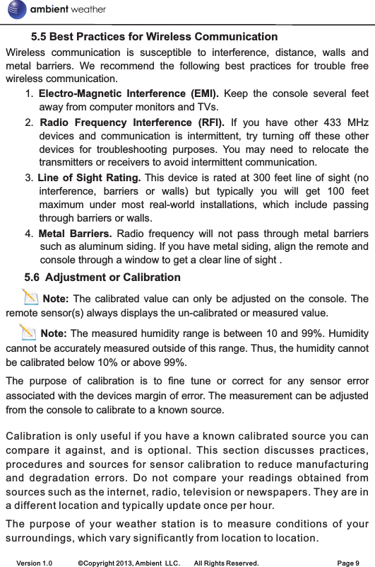 5.5 Best Practices for Wireless CommunicationWireless  communication  is  susceptible  to  interference,  distance,  walls  and metal  barriers.  We  recommend  the  following  best  practices  for  trouble  free wireless communication. 1.  Electro-Magnetic  Interference  (EMI).  Keep  the  console  several  feet away from computer monitors and TVs.2.  Radio  Frequency  Interference  (RFI).  If  you  have  other  433  MHz devices  and  communication  is  intermittent,  try  turning  off  these  other devices  for  troubleshooting  purposes.  You  may  need  to  relocate  the transmitters or receivers to avoid intermittent communication. 3. Line  of  Sight Rating. This device is  rated at 300 feet  line of sight (no interference,  barriers  or  walls)  but  typically  you  will  get  100  feet maximum  under  most  real-world  installations,  which  include  passing through barriers or walls.4.  Metal  Barriers.  Radio  frequency  will  not  pass  through  metal  barriers such as aluminum siding. If you have metal siding, align the remote and console through a window to get a clear line of sight .       5.6  Adjustment or Calibration               Note: The  calibrated value  can only  be  adjusted on  the console. The remote sensor(s) always displays the un-calibrated or measured value.          Note: The measured humidity range is between 10 and 99%. Humidity cannot be accurately measured outside of this range. Thus, the humidity cannot be calibrated below 10% or above 99%. The  purpose  of  calibration  is  to  fine  tune  or  correct  for  any  sensor  error associated with the devices margin of error. The measurement can be adjusted from the console to calibrate to a known source. Calibration  is only useful if you have a known calibrated source you can compare  it  against,  and  is  optional.  This  section  discusses  practices, procedures  and  sources for  sensor  calibration to reduce  manufacturing and  degradation  errors.  Do  not  compare  your  readings  obtained  from sources such as the internet, radio, television or newspapers. They are in a different location and typically update once per hour. The  purpose  of  your  weather  station  is  to  measure  conditions  of  your surroundings, which vary significantly from location to location. Version 1.0        ©Copyright 2013, Ambient  LLC.        All Rights Reserved.                        Page 9