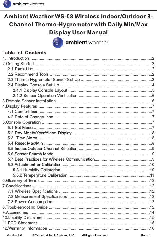 Version 1.0        ©Copyright 2013, Ambient  LLC.        All Rights Reserved.                        Page 1Table  of  Contents222221. Introduction ..........................................................................................................2.Getting Started ......................................................................................................2.1 Parts List .......................................................................................................2.2 Recommend Tools .........................................................................................2.3 Thermo-Hygrometer Sensor Set Up ..............................................................2.4 Display Console Set Up ................................................................................42.4.1 Display Console Layout .........................................................................52.4.2 Sensor Operation Verification ................................................................63.Remote Sensor Installation ...................................................................................64.Display Features ...................................................................................................74.1 Comfort Icon ..................................................................................................74.2 Rate of Change Icon .....................................................................................75.Console Operation ................................................................................................75.1   .......................................................................................................75.2   .....................................................................8 5.3   ...................................................................................................85.4   ..............................................................................................85.5   ................................................................95.6   .....................................................................................95.7  ..................................................95.8  .............................................................................105.8.1 Humidity Calibration .............................................................................105.8.2 Temperature Calibration .......................................................................116.Glossary of Terms ...............................................................................................127.Specifications ......................................................................................................127.1 Wireless Specifications ...............................................................................127.2 Measurement Specifications .......................................................................127.3 Power Consumption.....................................................................................128.Troubleshooting Guide ........................................................................................129.Accessories .........................................................................................................1410.Liability Disclaimer ............................................................................................1511.FCC  Statement  .................................................................................................1512.Warranty Information  ........................................................................................16Set ModeDay Month/Year/Alarm Display Time AlarmReset Max/MinIndoor/Outdoor Channel SelectionSensor Search ModeBest Practices for Wireless CommunicationAdjustment or CalibrationAmbient Weather WS-08 Wireless Indoor/Outdoor 8-Channel Thermo-Hygrometer with Daily Min/Max Display User Manual