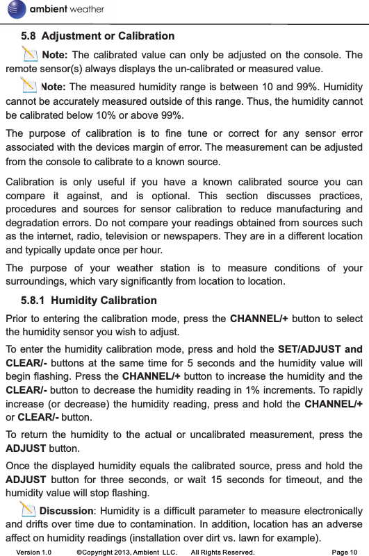      5.8  Adjustment or Calibration                 Note:  The  calibrated  value can  only  be  adjusted  on the  console. The remote sensor(s) always displays the un-calibrated or measured value.          Note: The measured humidity range is between 10 and 99%. Humidity cannot be accurately measured outside of this range. Thus, the humidity cannot be calibrated below 10% or above 99%. The  purpose  of  calibration  is  to  fine  tune  or  correct  for  any  sensor  error associated with the devices margin of error. The measurement can be adjusted from the console to calibrate to a known source. Calibration  is  only  useful  if  you  have  a  known  calibrated  source  you  can compare  it  against,  and  is  optional.  This  section  discusses  practices, procedures  and  sources  for  sensor  calibration  to  reduce  manufacturing  and degradation errors. Do not compare your readings obtained from sources such as the internet, radio, television or newspapers. They are in a different location and typically update once per hour. The  purpose  of  your  weather  station  is  to  measure  conditions  of  your surroundings, which vary significantly from location to location.      5.8.1  Humidity CalibrationPrior to entering the  calibration  mode,  press the CHANNEL/+ button to  select the humidity sensor you wish to adjust.To enter the humidity calibration mode, press and hold the SET/ADJUST and CLEAR/-  buttons  at  the  same  time  for  5  seconds  and  the  humidity  value  will begin flashing. Press the CHANNEL/+ button to increase the humidity and the CLEAR/- button to decrease the humidity reading in 1% increments. To rapidly increase (or  decrease) the  humidity reading,  press  and  hold  the CHANNEL/+ or CLEAR/- button.To  return  the  humidity  to  the  actual  or  uncalibrated  measurement,  press  the ADJUST button.Once the displayed  humidity  equals the calibrated source, press  and  hold the ADJUST  button  for  three  seconds,  or  wait  15  seconds  for  timeout,  and  the humidity value will stop flashing.         Discussion: Humidity is a difficult parameter to measure electronically and drifts over time due to contamination. In addition, location has an adverse affect on humidity readings (installation over dirt vs. lawn for example).Version 1.0        ©Copyright 2013, Ambient  LLC.        All Rights Reserved.                        Page 10