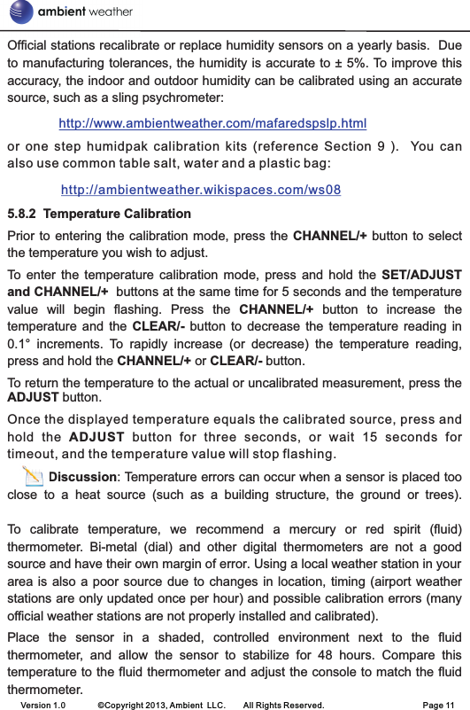 Version 1.0        ©Copyright 2013, Ambient  LLC.        All Rights Reserved.                        Page 11Official stations recalibrate or replace humidity sensors on a yearly basis.  Due to manufacturing tolerances, the humidity is accurate to ± 5%. To improve this accuracy, the indoor and outdoor humidity can be calibrated using an accurate source, such as a sling psychrometer:         or  one  step  humidpak  calibration  kits  (reference  Section  9  ).    You  can also use common table salt, water and a plastic bag:                5.8.2  Temperature CalibrationPrior to entering the calibration  mode,  press the CHANNEL/+ button to select the temperature you wish to adjust.To  enter  the  temperature  calibration  mode,  press  and  hold  the  SET/ADJUST and CHANNEL/+  buttons at the same time for 5 seconds and the temperature value  will  begin  flashing.  Press  the  CHANNEL/+  button  to  increase  the temperature  and  the  CLEAR/-  button  to  decrease  the  temperature  reading  in 0.1°  increments.  To  rapidly  increase  (or  decrease)  the  temperature  reading, press and hold the CHANNEL/+ or CLEAR/- button.To return the temperature to the actual or uncalibrated measurement, press the ADJUST button.Once the displayed temperature equals the calibrated source, press and hold  the  ADJUST  button  for  three  seconds,  or  wait  15  seconds  for timeout, and the temperature value will stop flashing.          Discussion: Temperature errors can occur when a sensor is placed too close  to  a  heat  source  (such  as  a  building  structure,  the  ground  or  trees).To  calibrate  temperature,  we  recommend  a  mercury  or  red  spirit  (fluid) thermometer.  Bi-metal  (dial)  and  other  digital  thermometers  are  not  a  good source and have their own margin of error. Using a local weather station in your area is also  a  poor source due to  changes  in location, timing  (airport  weather stations are only updated once per hour) and possible calibration errors (many official weather stations are not properly installed and calibrated). Place  the  sensor  in  a  shaded,  controlled  environment  next  to  the  fluid thermometer,  and  allow  the  sensor  to  stabilize  for  48  hours.  Compare  this temperature to the fluid thermometer and adjust the console to match the fluid thermometer.http://www.ambientweather.com/mafaredspslp.html http://ambientweather.wikispaces.com/ws08 