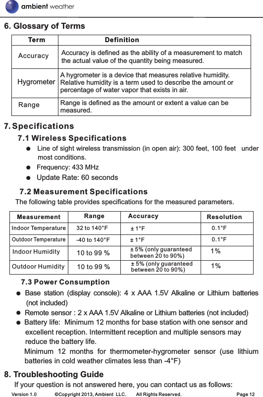 7. Specifications      7.1 Wireless SpecificationsLine of sight wireless transmission (in open air): 300 feet, 100 feet  under most conditions.Frequency: 433 MHzUpdate Rate: 60 seconds  7.2 Measurement Specifications      The following table provides specifications for the measured parameters.    7.3 Power ConsumptionBase  station  (display  console):  4  x  AAA  1.5V Alkaline  or  Lithium  batteries (not included)Remote sensor : 2 x AAA 1.5V Alkaline or Lithium batteries (not included)Battery life:  Minimum 12 months for base station with one sensor and excellent reception. Intermittent reception and multiple sensors may reduce the battery life.  Minimum  12  months  for  thermometer-hygrometer  sensor  (use  lithium batteries in cold weather climates less than -4°F)8. Troubleshooting Guide     If your question is not answered here, you can contact us as follows:6. Glossary of Terms●   ●  ●  ● ●  ● Version 1.0        ©Copyright 2013, Ambient  LLC.        All Rights Reserved.                        Page 12   Term                                Definition     Accuracy is defined as the ability of a measurement to match the actual value of the quantity being measured.Range is defined as the amount or extent a value can be measured.RangeAccuracyA hygrometer is a device that measures relative humidity.  Relative humidity is a term used to describe the amount or percentage of water vapor that exists in air.HygrometerMeasurement Range ResolutionIndoor Temperature 32 to 140°F ± 1°F 0.1°FOutdoor Temperature-40 to 140°F ± 1°F 0.1°FAccuracy10 to 99 %10 to 99 %± 5% (only guaranteed between 20 to 90%)± 5% (only guaranteed between 20 to 90%)1%1%Indoor HumidityOutdoor Humidity