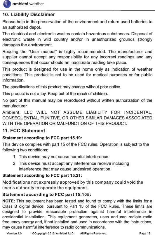 10. Liability DisclaimerPlease help in the preservation of the environment and return used batteries to an authorized depot. The electrical and electronic wastes contain hazardous substances. Disposal of electronic  waste  in  wild  country  and/or  in  unauthorized  grounds  strongly damages the environment.Reading  the  “User  manual”  is  highly  recommended.  The  manufacturer  and supplier  cannot  accept  any  responsibility  for  any  incorrect  readings  and  any consequences that occur should an inaccurate reading take place.This  product  is  designed  for  use  in  the  home  only  as  indication  of  weather conditions.  This  product  is  not  to  be  used  for  medical  purposes  or  for  public information.The specifications of this product may change without prior notice.This product is not a toy. Keep out of the reach of children.No  part  of  this  manual  may  be  reproduced  without  written  authorization  of  the manufacturer.Ambient,  LLC  WILL  NOT  ASSUME  LIABILITY  FOR  INCIDENTAL, CONSEQUENTIAL, PUNITIVE, OR OTHER SIMILAR DAMAGES ASSOCIATED WITH THE OPERATION OR MALFUNCTION OF THIS PRODUCT.11. FCC StatementStatement according to FCC part 15.19: This device complies with part 15 of the FCC rules. Operation is subject to the following two conditions:          1.  This device may not cause harmful interference.          2.  This device must accept any interference receive including interference that may cause undesired operation. Statement according to FCC part 15.21: Modifications not expressly approved by this company could void the user&apos;s authority to operate the equipment. Statement according to FCC part 15.105: NOTE: This equipment has been tested and found to comply with the limits for a Class  B  digital  device,  pursuant  to  Part  15  of  the  FCC  Rules.  These  limits  are designed  to  provide  reasonable  protection  against  harmful  interference  in aresidential  installation.  This  equipment  generates,  uses  and  can  radiate  radio frequency energy and, if not installed and used in accordance with the instructions, may cause harmful interference to radio communications. Version 1.0        ©Copyright 2013, Ambient  LLC.        All Rights Reserved.                        Page 15